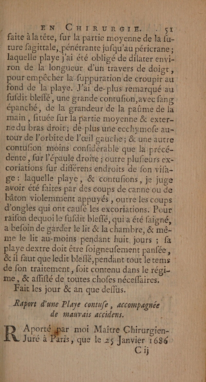 f EN OH TR URéTEIN cr faite à la têre, fur la partie moyenne de là fu- ture fagittale, pénétrante jufqu’au péricrane; ron de la longueur d’un travers de doigt, our empêcher la’fuppuration de croupir au fond de la playe. J'ai de-plus remarqué au épanché, de la grandeur de la paûme de la main , fituée fur la partie moyenne &amp; exter- ne du bras droit; de-plus urie ecchymofe au- tour de l'orbite de l'œil gauche; &amp; une autre dente , {ur l'épaule droite ; outre plufeurs ex- ge: laquelle playe, &amp; contufions, je juge avoir été faites par des coups de canne ou de bâton violemment appuyés , outre les coups d'ongles qui ont caufé les excoriations. Pour raifon dequoi le fufdit bleffé, qui a été faïgné, a befoin de garder le lit &amp; la chambre, &amp; mé- playe dextre doit être foigneufement panfée, de fon traitement, foit contenu dans le régi Fait les jour &amp; an que deffus. Raport d'une Playe contufe , accompagnée de mauvais accidens. | Cij