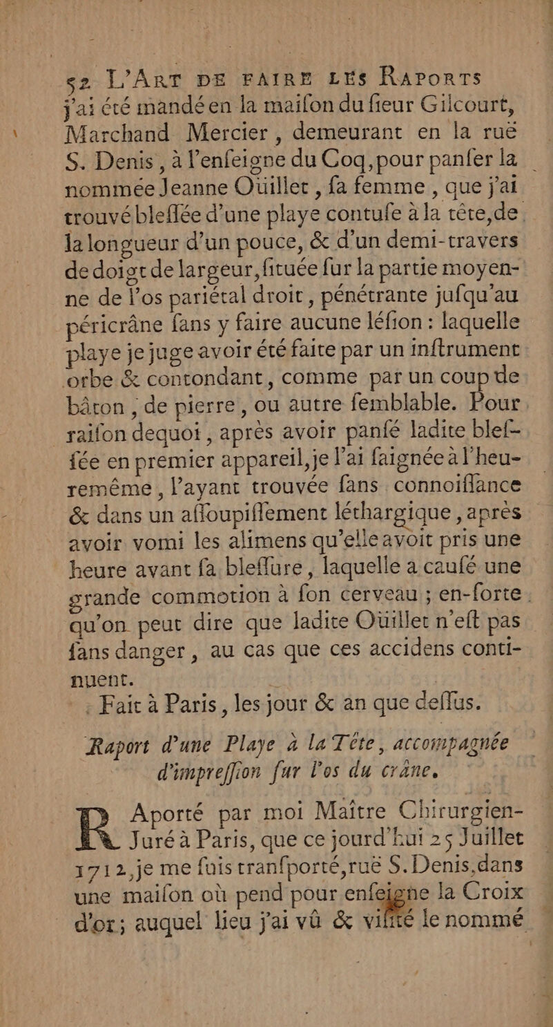 j'ai été mandéen la maifon du fieur Gilcourt, Marchand Mercier , demeurant en la ruë S. Denis, à l’enfeigne du Coq,pour panfer la nommée Jeanne Ouillet , fa femme , que j'ai trouvé bleflée d’une playe contufe à la tête,de. la longueur d’un pouce, &amp; d’un demi-travers de doist de largeur, fituée fur la partie moyen- ne de los pariétal droit, pénétrante jufqu'au péricrâne fans y faire aucune léfion : laquelle playe je juge avoir été faite par un inftrument ‘orbe &amp; contondant, comme par un coupe bâron , de pierre, ou autre femblable. Pour raifon dequoi , après avoir panfé ladite blef- fée en premier appareil, je l'ai faignée à l'heu- remême , l’ayant trouvée fans connoiflance &amp; dans un afoupiflement léthargique , après avoir vomi les alimens qu’elle avoit pris une heure avant fa bleflure , laquelle a caufé une grande commotion à fon cerveau ; en-forte : qu’on peut dire que ladite Oüillet n'elt pas fans danger , au cas que ces accidens conti- nuent. | *; Fait à Paris, les jour &amp; an que deflus. Raport d’une Playe à la Tête, accompagnée d'impreffion fur l'os du crane, R Aporté par moi Maitre Chirurgien- Juré à Paris, que ce jourd'Eui 25 Juillet 171 2,je me fuis tranfporté,ruë S.Denis,dans une mailon où pend pour enfeigne la Croix d'or; auquel lieu j'ai vû &amp; ile le nommé