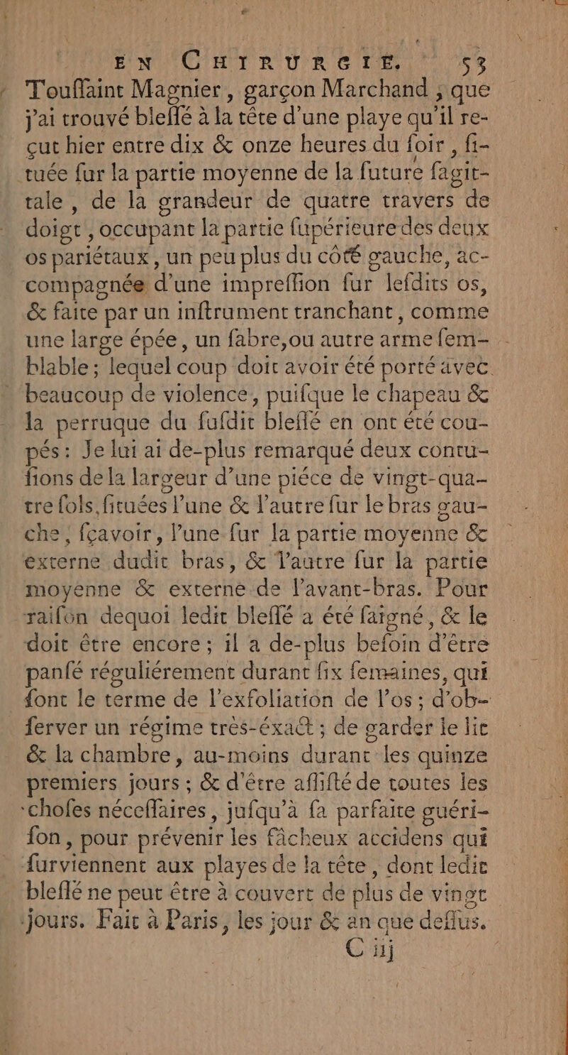 ” EN CHIRURCITEÉ, 53 » Touffaint Magnier, garçon Marchand ; que j'ai trouvé blellé à la tête d’une playe qu'il re- çut hier entre dix &amp; onze heures du foir , fi- tuée fur la partie moyenne de [a future fagit- tale , de la grandeur de quatre travers de doigt, occupant la partie fupérieuredes deux os pariétaux , un peu plus du côté gauche, ac- compagnée d’une impreflion fur lefdits os, &amp; faite par un inftrument tranchant, comme une large épée, un fabre,ou autre arme fem- blable ; lequel coup doir avoir été porté ävec. beaucoup de violence, puifque le chapeau &amp; la perruque du fufdit bleflé en ont été cou- pés: Je lui ai de-plus remarqué deux contu- fions de la largeur d’une piéce de vingt-qua- tre fois, fituées l’une &amp; l’autre fur le bras gau- che, fçavoir, lune fur la partie moyenne &amp; externe dudit bras, &amp; Vaatre fur la partie moyenne &amp; externe de l’avant-bras. Pour raifén dequoi ledit bleflé à été fargné, &amp; le doit être encore; 1l a de-plus befoin d’être panié réguliérement durant fix femaines, qui {ont le terme de l’exfoliation de l'os : d’ob- ferver un régime tres-éxact ; de garder le lie &amp; la chambre, au-moins durant les quinze premiers jours ; &amp; d'être aflifté de routes les ‘chofes néceffaires , jufqu’à fa parfaire guéri- fon, pour prévenir les fâcheux accidens qui {urviennent aux playes de la tête, dont ledie bleflé ne peut être à couvert de plus de vingt jours. Fair à Paris, les jour &amp; an que deflus. C üj
