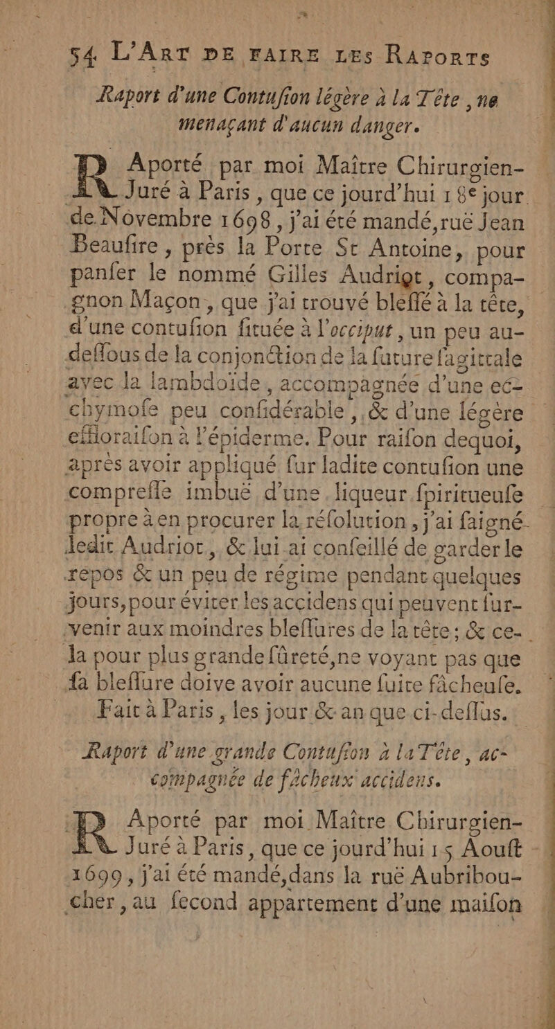 Raport d’une Contufion légere à la Tête ,ne menaçant d'aucun danger. HD Aporté par moi Maître Chirurgien- de Novembre 1698, j'ai été mandé,ruë Jean Beaufire , près la Porte St Antoine, pour panfer le nommé Gilles Audrigr, compa- d'une contufion fituée à l'occiput , un peu au- deflous de la conjonction de la future fagitrale ayec la lambdoïde, accompagnée d’une ecz cfHioraifon à l'épiderme. Pour raifon dequoi, après avoir appliqué fur ladite contufon une comprefls imbuë d’une. liqueur fpiritueufe . . . . . V4 Jedit Audrioc, &amp; lui ai confeillé de garder le repos &amp; un peu de régime pendant quelques jours, pour évirer les accidens qui peuvent fur- la pour plus grande füreté,ne voyant pas que {a bleflure doive avoir aucune fuire ficheule. Faicà Paris, les jour &amp; an que ci-deflus. Raport d'une grande Contufion à la Tête, ac- compagnée de facheux accidens. R Aporté par moi Maître Chirurgien- 1699 , j'ai été mandé,dans la ruë Aubribou- Cher, au fecond appartement d’une maifon ES UT