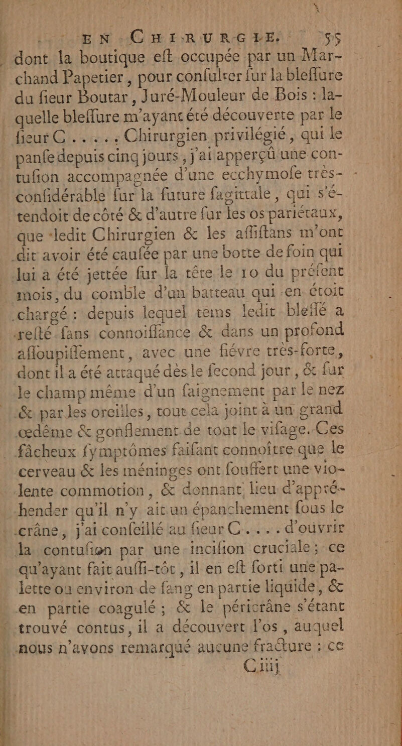 | | L ; à DEN CHIRURGHE S$ dont la boutique eft occupée par un Mar- chand Papetier , pour confulrer fur la bleflure du fieur Boutar , Juré-Mouleur de Bois : la- quelle bleffure m'ayant été découverte par le fieur CC... : Chirurgien privilégié, qui le panfe depuis cinq jours , j'ai apperçüû une con- tufion accompagnée d’une ecchymole tres- confidérable {ur la future fagittale, qui s'é- tendoit de côré &amp; d’autre fur les os pariétaux, que “ledit Chirurgien &amp; les affiftans m'ont mois, du comble d’un batteau qui .en étoit afloupifflement, avec une févre très-forte, dont il a été atraqué dès le fecond jour, &amp; fur le champ même d'un faignement par le nez cerveau &amp; les méninges ont fouffert une vio- la contufon par une-incifion cruciale; ce qu'ayant fait auffi-tôc , il en eff forti une pa- lette où environ de fang en partie liquide, &amp; trouvé contus, il a découvert l'os , auquel Ci PR Ra 4