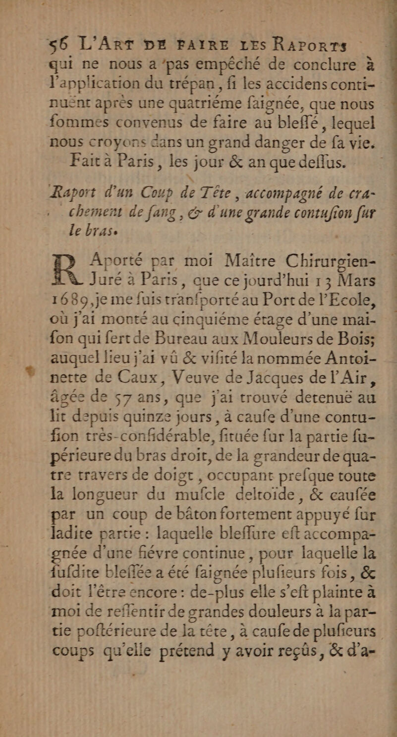 qui ne nous a ‘pas empêché de conclure à l'application du trépan, fi les accidens conti- nuënt après une quatriéme faignée, que nous fommes convenus de faire au bleffé , lequel nous croyons dans un grand danger de fa vie. Fait à Paris, les jour & an que deflus. Raport d'un Coup de Tête , accompagné de cra- _chement de fang , & d'une grande contufion fur Le bras. ‘ Aporté par moi Maïtre Chirurgien- Juré à Paris, que ce jourd’hui 1 3 Mars 1689 ,je me fuis tranfporté au Port de l'Ecole, où j'ai monté au cinquiéme étage d’une mai- fon qui fert de Bureau aux Mouleurs de Bois; auquel lieu j'a vü & vifité la nommée Antoi- nette de Caux, Veuve de Jacques de l'Air, âgée de 57 ans, que j'ai trouvé detenuë au lit depuis quinze jours, à caufe d’une contu- fion trés-confidérable, firuée fur la partie fu- périeure du bras droit, de la grandeur de qua- tre travers de doigt , occupant prefque toute la longueur du mufcle deltoide, & eaufée par un coup de bâton fortement appuyé fur ladite partie : laquelle bleflure eft accompa- née d'une fiévre continue , pour laquelle la fufdire bleffée a été faignée plufieurs fois, & doit l'être encore: de-plus elle s’eft plainte à moi de reflentir de grandes douleurs à la par- tie poftérieure de Ja tête, à caufedeplufieurs coups qu'elle prétend y avoir reçüs, & d’a-