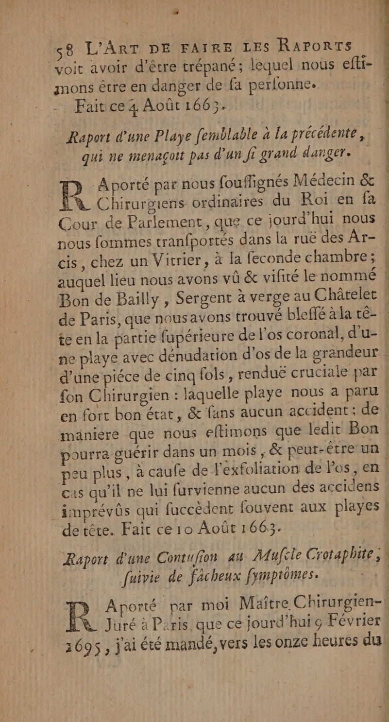 L4 ss mons être en danger de fa perlonne. Fait ce 4 Août 1665. Raport d'une Playe femblable à la précédente, qui ne menaçoit pas d’un fi grand danger. y Aporté par nous fouffignés Médecin &amp; Ÿ_ Chirurgiens ordinaires du Roi en fa de Paris, que nousavons trouvé bleifé àla té- d’une piéce de cinq fols , renduë cruciale par lé pourra suérir dans un mois , &amp; peut-être un peu plus, à caufe de l'exfoliation de Pos, en cas qu’il ne lui furvienne aucun des accidens de tête. Fait ce 10 Août 1663. Raport d'une Contufion ai Mufcle Crotaphite, fuivie de fâcheux fymprômes. | | uré à Paris. que ce jourd’huic Février