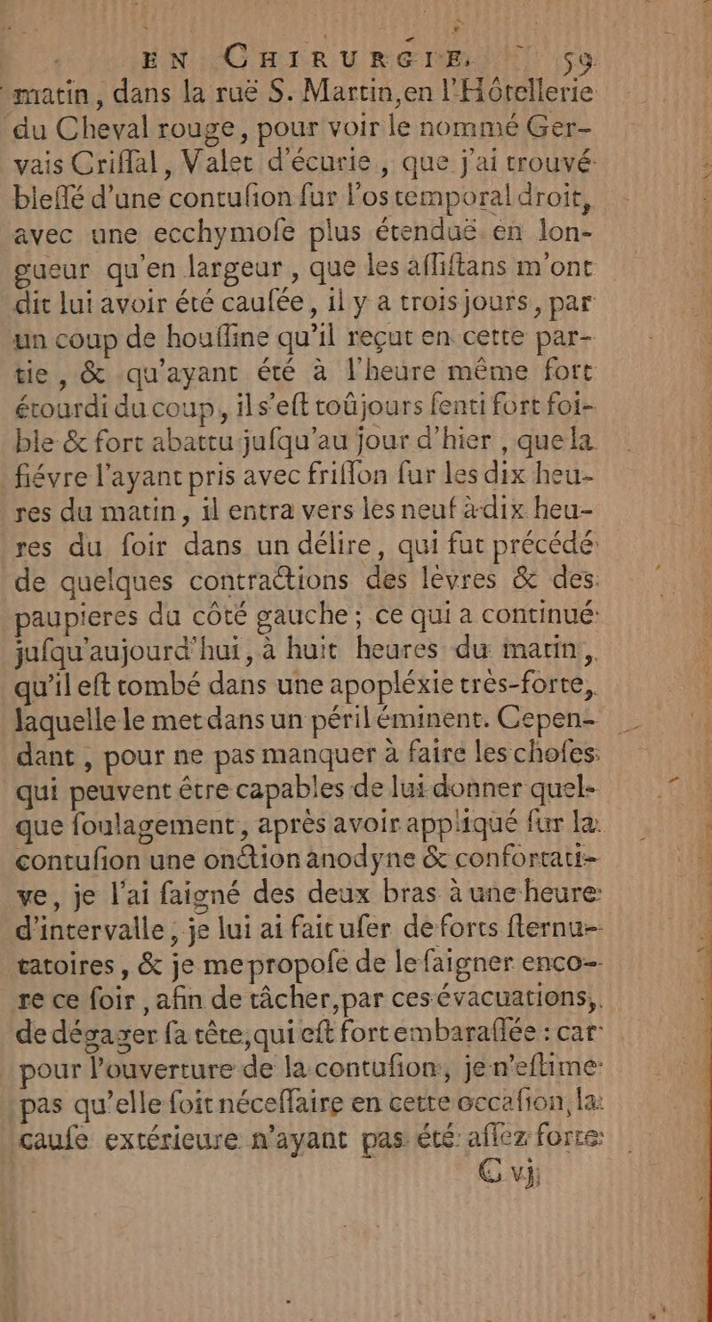 matin, dans la ruë S. Martin, en l'Hôtellerie du Cheval rouge, pour voir le nommé Ger- vais Criflal, Valet d'écurie, que j'ai trouvé: bleflé d’une contufon fur lostemporal droit, avec une ecchymofe plus étenduë. en lon- gueur qu'en largeur , que les affiftans m'ont dit lui avoir été caufée, il y a troisjours, par un coup de houfline qu’il reçut en cette par- tie, &amp; qu'ayant été à l'heure même fort érourdi du coup, ils’eft toûjours fenti fort foi- ble &amp; fort abattu jufqu’au jour d’hier , quela fiévre l’ayanc pris avec friflon fur les dix heu- res du matin, il entra vers les neuf à-dix heu- res du foir dans un délire, qui fut précédé: de quelques contractions des lèvres &amp; des. paupieres du côté gauche; ce qui a continué: jufqu'aujourd’'hui, à huit heures du marin, qu’il eft tombé dans une apopléxie trés-forte, laquelle le met dans un périléminent. Cepen- | dant , pour ne pas manquer à faire les chofes: qui peuvent être capables de lui donner quel- que foulagement, après avoir appliqué fur la contufon une ontion anodyne &amp; confortati- ve, je l'ai faigné des deux bras à une heure: d'intervalle, je lui ai faitufer de forts flernu- tatoires , &amp; je me propole de le faigner enco- re ce foir , afin de tâcher,par ces évacuations,, de dégager fa tête, qui eft fortembarafée : car: pour l’ouverture de la contufion:, jen’eftime pas qu’elle foit néceflaire en cette cccalion, la: caufe extérieure n'ayant pas été: aflez forte: * vJ;