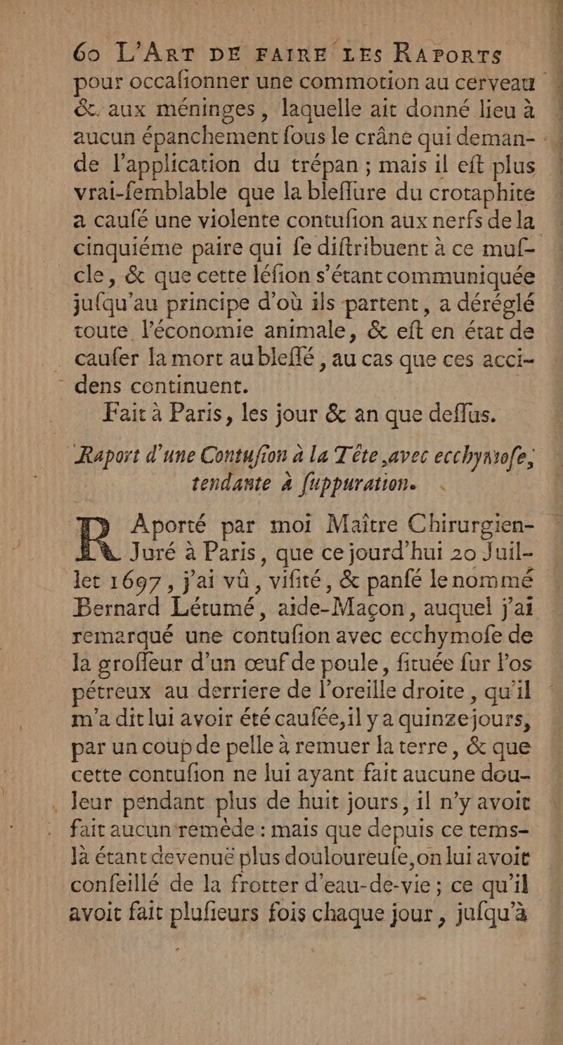 &amp;. aux méninges, laquelle ait donné lieu à de l'application du trépan ; mais il eft plus vrai-femblable que la bleflure du crotaphite a caufé une violente contufion aux nerfs de la cinquiéme paire qui fe diftribuent à ce muf- _cle, &amp; que cette léfion s'étant communiquée ju{qu’au principe d’où ils partent, a déréglé toute l’économie animale, &amp; eft en état de _ caufer la mort aublefé , au cas que ces acci- - dens continuent. Fait à Paris, les jour &amp; an que deflus. Raport d'une Contufion à la Tête avec ecchyntofe, tendante 4 fuppuration. . | R Aporté par moi Maître Chirurgien- Juré à Paris, que ce jourd’hui 20 Juil- let 1697, j'ai vü, vifité, &amp; panfé lenommé remerqué une contufion avec ecchymofe de la groffeur d’un œuf de poule, firuée fur Pos étreux au derriere de l’oreille droite , qu’il m'a dit lui avoir été caufée,il ya quinzejours, par un coup de pelle à remuer la terre, &amp; que cette contufion ne lui ayant fait aucune dou- . leur péndant plus de huit jours, il n’y avoit fait aucun remède : mais que depuis ce tems- Jà étant devenue plus douloureufe,on lui avoit confeillé de la frotter d'eau-de-vie ; ce qu'il avoit fait plufieurs fois chaque jour , jufqu’à MP id POP OR OP