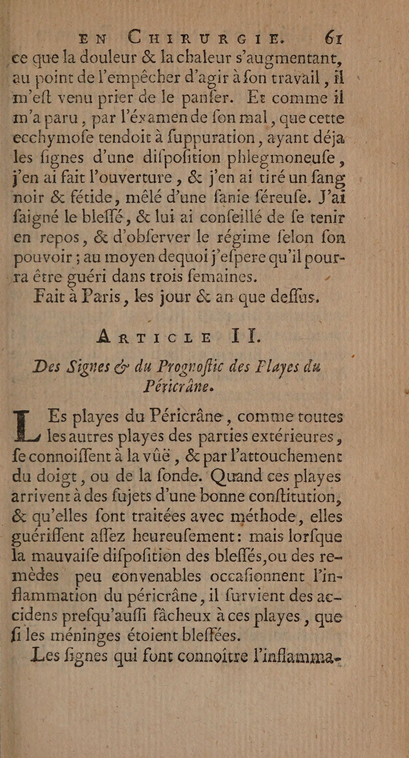 ce que la douleur &amp; la chaleur s’'augmentant, au point de l'empêcher d'agir à fon travail , &amp;l m'eft venu prier de le panfer. Er comme il m'a paru, par l’'éxamende fon mal , que cette _ecchymofe tendoit à fuppuration, ayant déja les fignes d’une difpofition phlesmoneufe, j'en ai fait l’ouverture , &amp; j'en ai tiréun fang noir &amp; fétide, mêlé d’une fanie féreufe. J'ai faigné le bleffé, &amp; lui ai confeillé de fe tenir en repos, &amp; d'obferver le régime felon fon pouvoir ; au moyen dequoi j'efpere qu'il pour- ra être guéri dans trois femaines. / Fait à Paris, les jour &amp; an que deflus. A'eTrce ets El. Des Signes d: du Prognofhc des Flayes du Péricrane. L Es playes du Péricrâne, comme toutes lesautres playes des parties extérieures, fe connoiffent à la vüë , &amp; par l’attouchement du doigt , ou de la fonde. Quand ces playes arrivent à des fujets d’une bonne conftitution, _ &amp; qu’elles font traitées avec méthode, elles _ guériflent affez heureufement: mais lorfque la mauvaife difpofition des bleflés ou des re- mèdes peu eonvenables occafonnent lin- flammation du péricrâne, il furvient des ac- cidens prefqu’aufli fâcheux à ces playes , que fi les méninges étoient bleffées. Les fignes qui font connoitre l’inflamma.