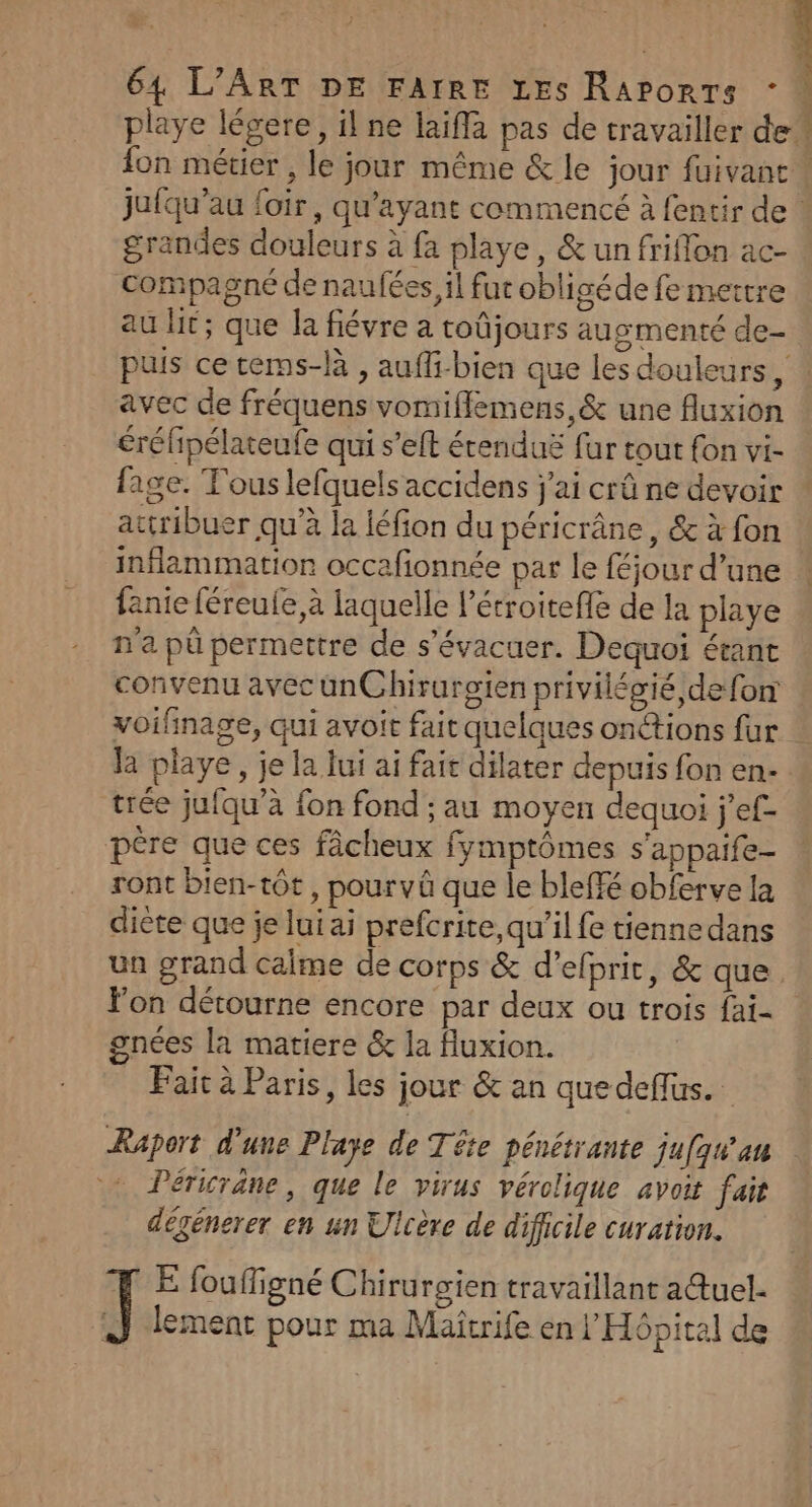 grandes douleurs à fa playe, &amp; un friffon ac- compagné de naufées, il fut obligéde fe mettre au fit; que la fiévre a toûjours augmenté de- avec de fréquens vomifflemens,&amp; une fluxion éréfipélateufe qui s’eft étenduë fur tout fon vi- fage. Tous lefquels accidens j'ai crû ne devoir attribuer qu’à la léfion du péricrâne, &amp; à fon inflammation occafionnée par le féjour d’une fanie féreule,à laquelle l’écroitefe de la playe n'a pû permettre de s’évacuer. Dequoi étant convenu avec unChirurgien privilégié de fon voifinage, qui avoit fait quelques onétions fur la playe, je la lui ai fait dilater depuis fon en- trée jufqu’à fon fond ; au moyen dequoi j’ef- pére que ces fâcheux fymptômes s'appaife- ront bien-tôt, pourvû que le bleffé obferve la diète que je lui ai prefcrite, qu'il fe tiennedans Fon détourne encore par deux ou trois fai- gnées la matiere &amp; la fluxion. Fait à Paris, les jour &amp; an quedeffus. Raport d'une Playe de Tête pénétrante ju[qu'au Péricrane, que le virus vérolique avoit fait dégénerer en un Ulcère de difficile curation. FE fouffigné Chirurgien travaillant a@uel. il lement pour ma Maîtrife en l'HGpital de