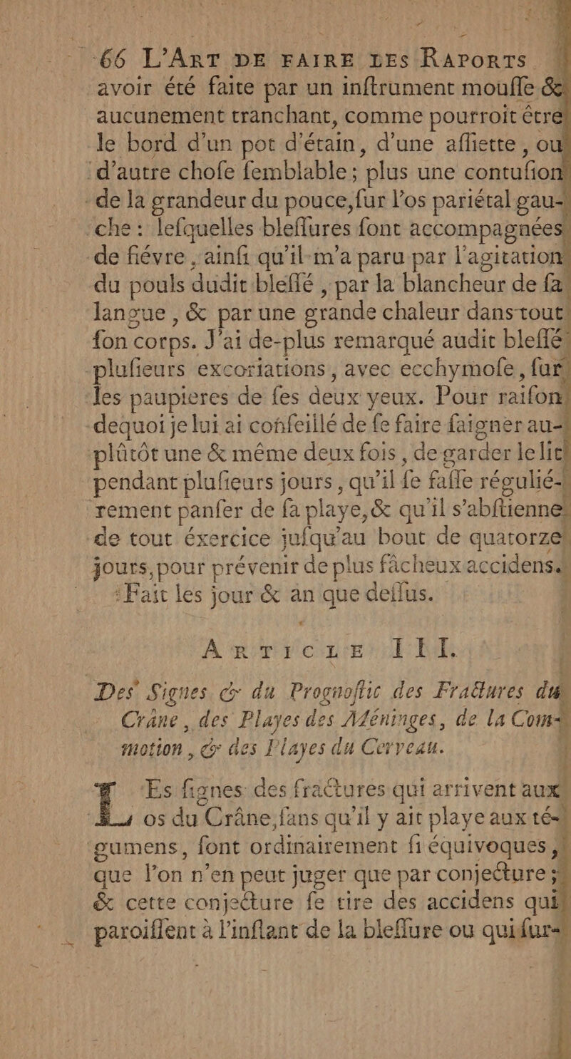 PS : >: £ * Hp | 66 L'ART DE FAIRE LES RAPoRTS avoir été faite par un inftrument moufle aucunement tranchant, comme pourroit êtr le bord d’un pot d'étain, d’une afliette, o ‘d'autre chofe femblable; plus une contufo - de la grandeur du pouce, fur l'os pariétal gau- che: lefquelles bleffures font accompagnée de fiévre , ainf qu’il-m’a paru par l'agitation du pouls dudit bleffé , par la blancheur de {&amp; langue , &amp; par une grande chaleur dans tout] fon corps. J'ai de-plus remarqué audit bleffés plufieurs excoriations, avec ecchymolfe, fur les paupieres de fes deux yeux. Pour raifon dequoi je lui ai confeillé de fe faire faigner au- plûtôt une &amp; même deux fois, de garder lelic pendant plufeurs jours , qu’il fe fafle régulié-k rement panfer de fa playe,&amp; qu'il s’abftiennes de tout éxercice jufqu’au bout de quatorzek jours, pour prévenir de plus fâcheuxaccidensss : Fait les jour &amp; an que deilus. N À RFVCNLE ER | Des Signes € du Proguofii des Fraëtures di Crane, des Playes des Aléninges, de la Com motion, @ des l’layes du Cevvezu. | ÿ # ‘Es fignes des fractures qui arrivent aux _s 05 du Crâne,fans qu’il y ait playe aux tés ‘gumens, font ordinairement fi équivoques ;, que l’on n’en peut juger que par conjecture ; &amp; cette conjecture fe tire des accidens quih * paroiflent à l’'inflant de la bleflure ou quifur<