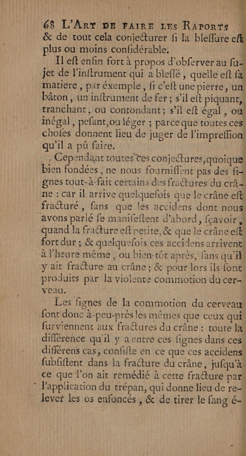 | : 68 L'Art DE FAIRE 1Es Raports &amp; de tout cela conieturer fi la bleffure efk plus ou moins confidérable, 1 I! eft enfin fort à propos d’obferver au fu jet de l’inftrument qui a blefé , quelle eft fa, matiere , par éxemple, fi c’eft une pierre, un: bâton , un inftrument de fer; s’il eft piquant, tranchant, où contondant; s’il eft égal , où! inégal, pefant,ou léger ; parce que toutes ces choles donnent lieu de juger de limpreflion: qu'il a pü faire. ARTE . | Cependant toutes tes conjetures, quoique! bien fondées , ne nous fourniffent pas des fi gnes tout-à-fait certains des fractures du crâ 2 ne : Car 1l arrive quelquefois que le crâne eff fracturé , fans que les accidens dont nous avons parlé fe manifeltent d’abord, fcavoir à quand la frature eff netire,&amp; que le crâne eff fort dur ; &amp; quelquefois ces accidlens arrivent! à l'heure même, ou bién-tôt aprés, fans qu'il y ait fracture au crâne; &amp; pour lors ils font produits par la violente commotion du cer- veau. | Les fignes de la commotion du cerveau font donc à-peu-près les mêmes que ceux qui furviennent aux fra@tures du crâne : toute la différence qu'il y aentre ces fignes dans ces différens cas, confifle en ce que ces accidens fubfiftent dans la fraure du crâne, jufqu’à! ce que lon ait remédié à cette fra@ture pars © l'application du trépan, qui donne lieu de re- . dever les os enfoncés , &amp; de tirer le fang é-