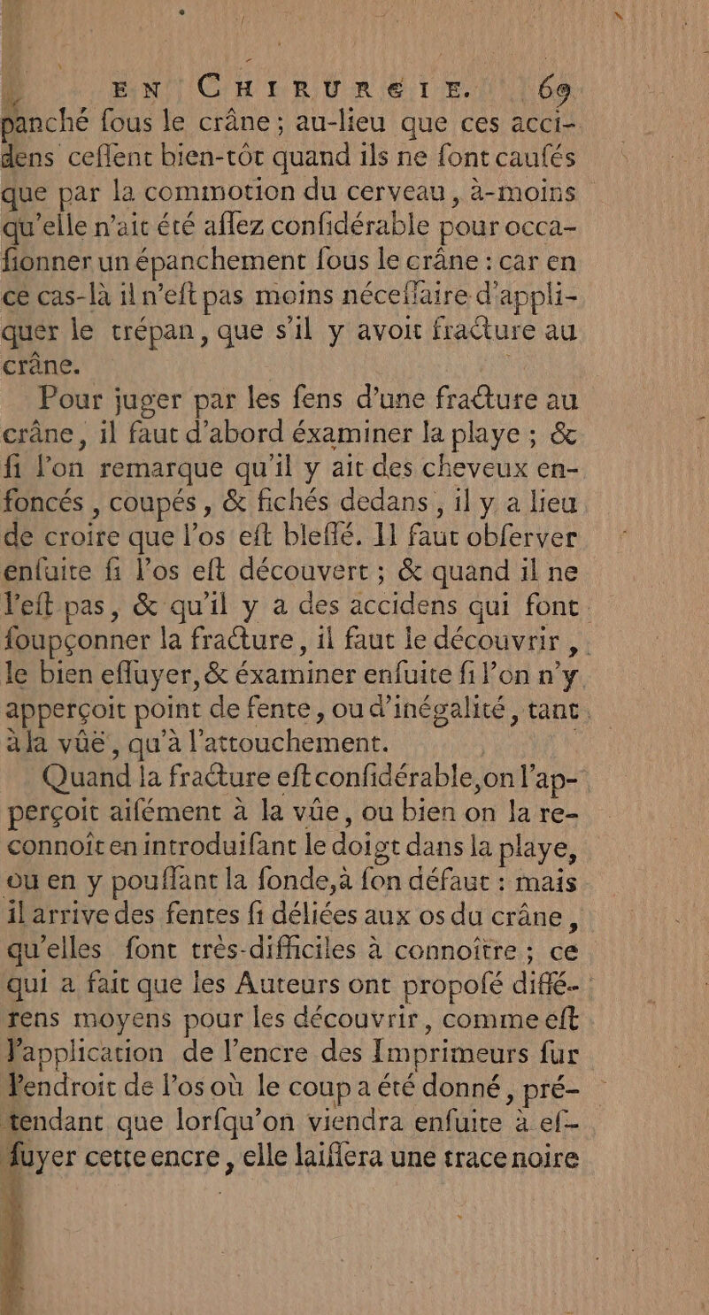 r “al EN CHIRUREIE. | 69 panché fous le crâne; au-lieu que ces acci- dens ceflenc bien-tôt quand ils ne font caufés que par la commotion du cerveau, à-moins qu'elle nait été aflez confidérable pour occa- fionner un épanchement fous le crâne : car en ce cas-là il n’eft pas moins néceflaire d'appli- quer le trépan, que s'il y avoit fracture au crâne. ; Pour juger par les fens d’une fradture au crâne, il faut d’abord éxaminer la playe ; &amp; fi l’on remarque qu'il y ait des cheveux en- foncés , coupés , &amp; fichés dedans, il y a lieu de croire que l'os eft bleffé. 11 faur obferver enfuite fi l'os eft découvert ; &amp; quand il ne Veit pas, &amp; qu’il y a des accidens qui font. foupçonner la fracture, il faut le découvrir , le bien efluyer, &amp; éxaminer enfuite fi lon n’y apperçoit point de fente, ou d’inégalité, tant. à la vüë , qu'à l’attouchement. Quand la fracture eft confidérable, on l’ap- perçoit aifément à la vûe, ou bien on la re- connoît en introduifant le doigt dans la playe, où en y pouffant la fonde,à fon défaut : mais il arrive des fentes fi déliées aux os du crâne, qu'elles font très-difhciles à connoître ; ce qui à fair que les Auteurs ont propolé diffé rens moyens pour les découvrir, comme eft Vapplication de l'encre des Imprimeurs fur endroit de los où le coup a été donné, pré- tendant que lorfqu’on viendra enfuite à ef- Muyer cetteencre, elle laiffera une trace noire