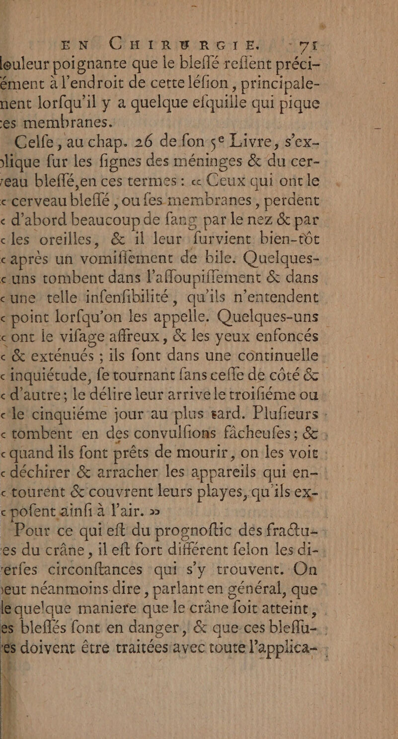 ENCORE rRiaRçrT ES lAr euleur poignante que le biefé reflent préci- ément à l'endroit de cette léfion , principale- nent lorfqu'il y à quelque efquille qui pique es membranes. Celfe, au chap. 26 de fon se Livre, s’ex- lique fur les fignes des méninges &amp; du cer- eau bleffé,en ces termes : « Ceux qui oncle «cerveau bleffé , ou fes membranes, perdent < d’abord beaucoup de fang par le nez &amp; par cles oreilles, &amp; il leur furvient bien-tôt caprès un vomiflement de bile: Quelques- uns tombent dans l'affoupiffement &amp; dans eune telle infenfibilité, qu'ils n’entendent e point lorfqu’on les appelle. Quelques-uns cont le vifage affreux, &amp; les yeux enfoncés ce &amp; exténués : ils font dans une continuelle inquiétude, fe tournant fans cefle de côté &amp; «d'autre; le délire leur arrive le troifiéme ou cle cinquiéme jour au plus eard. Plufieurs : «tombent en des convulfions fâcheules ; &amp; ; quand ils font prêts de mourir, on les voit : «déchirer &amp; arracher les appareils qui en-: ctourent &amp; couvrent leurs playes, qu'ils ex- cpofent ainfi à l'air. » | Pour ce qui eft du prognoftic des fra&amp;tu es du crâne, il eft fort différent felon les di- érfes circonftances qui s’y trouvent. On eut néanmoins dire , parlant en général, que: équelque maniere que le crâne foit atteint, | es bleflés font en danger, &amp; que-ces bleflu- ; es doivent être traitéesiavec toute l'applica- :