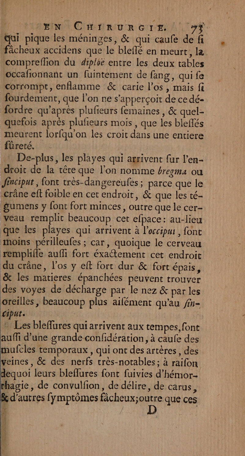 Rent CRE au TR era LT qui pique les méninges, &amp; qui caufe de fi fâcheux accidens que le bleflé en meurt, la compreflion du diploë entre les deux tables occafionnant un fuintement de fang, qui fe corrompt, enflamme &amp; carie l’os , mais fi fourdement, que l’on ne s’apperçoir de ce dé- ordre qu'après plufieurs femaines , &amp; quel- quefois aprés plufieurs mois , que les bleflés meurent lorfqu'on les croit dans une entiere fûreté. + De-plus, les playes qui arrivent fur l’en- droit de la têre que l’on nomme érecma ou Jincipur , font très-dangereufes ; parce que le crâne eft foible en cer endroit, &amp; que les té- gumens y font fort minces, outre que le cer- veau remplit beaucoup cet efpace: au-lieu que les playes qui arrivent à l’occipui, font aoins périlleufes ; car, quoique le cerveau remplhifle auffi fort éxaétement cet endroit du crâne, l'os y eft fort dur &amp; fort épais, &amp; les marieres épanchées peuvent trouver des voyes de décharge par le nez &amp; par les oreilles , beaucoup plus aifément qu'au fn- Cipute | … Les bleffures qui arrivent aux tempes, font auffi d’une grande confidération, à caufe des mufcles temporaux , qui ont des artères, des veines, &amp; des nerfs très-notables; à raifon . dequoi leurs bleflures font fuivies d’hémor- thagie, de convulfion, de délire, de carus, k d’autres fymptômes fâcheux ARE que ces