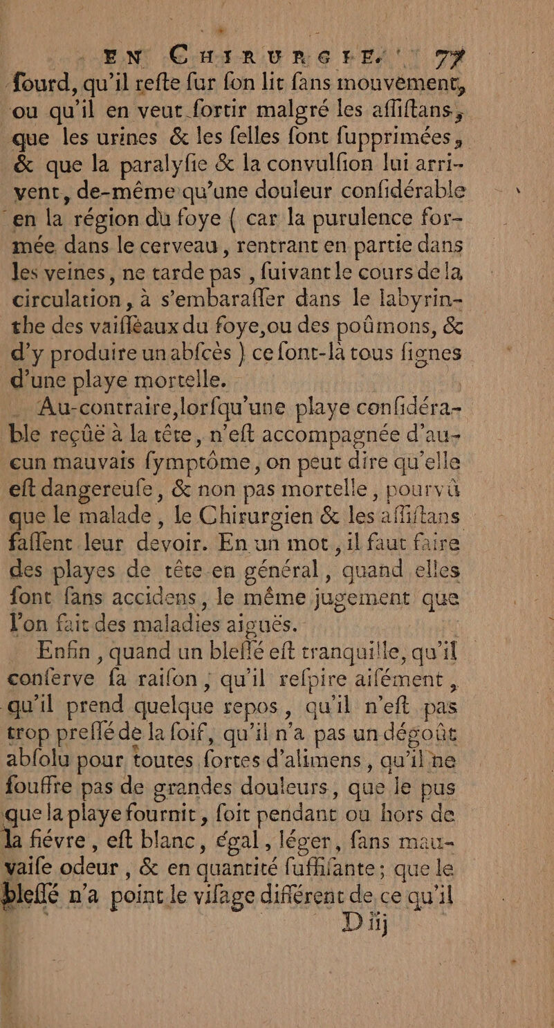 . EN CHIRURGFE, 7% fourd, qu’il refte fur fon lit fans mouvement, “ou qu’il en veut fortir malgré les afliftans,, que les urines &amp; les felles font fupprimées, &amp; que la paralyfe &amp; la convulfion lui arri- vent, de-même qu’une douleur confidérable en la région du foye { car la purulence for- mée dans le cerveau, rentrant en partie dans les veines, ne tarde pas , fuivant le cours dela circulation, à s’embarafler dans le labyrin- the des vaifléaux du foye,ou des poûmons, &amp; d’y produire un abfcès } ce font-là tous fignes d’une playe mortelle. ; . Au-contraire,lorfqu'une playe confidéra- ble reçûë à la tête, n’eit accompagnée d’au- cun mauvais fymptôme, on peut dire qu'elle eft dangereufe, &amp; non pas mortelle, pourvü que le malade, le Chirurgien &amp; les affiftans faflent leur devoir. En un mot. il faut faire des playes de tête en général, quand elles font fans accidens, le même jugement que l'on fait des maladies aiguës. Eofn , quand un blefé eft tranquille, qu’il que la playe fournit, foit pendant où hors de la fiévre , eft blanc, égal, léger, fans mau- blefé na point le vilage difiérent de ce qu’il