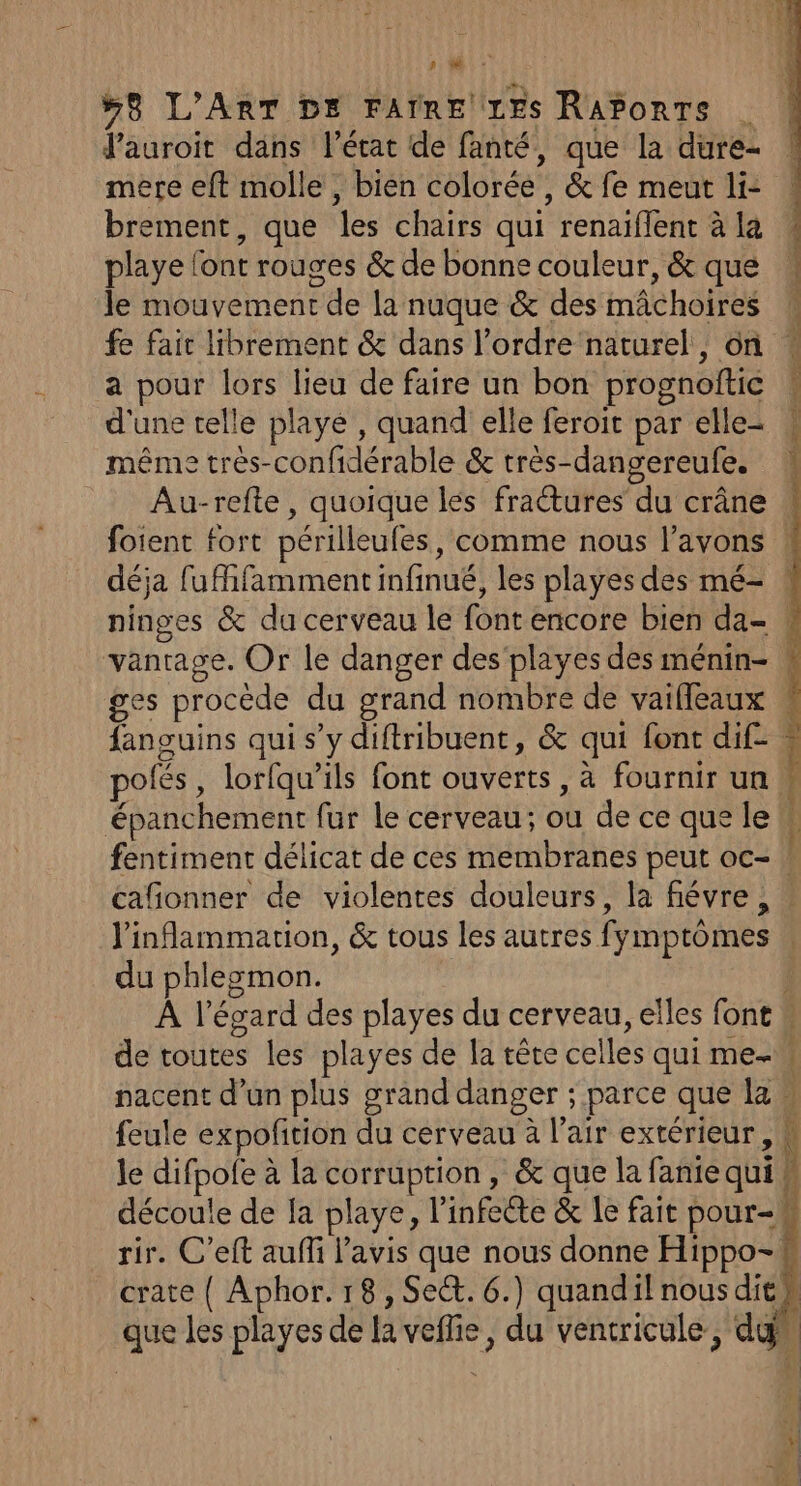 Ni: #8 L'ART DE FAIRE LES RAPonTs Vauroit dans l’état de fanté, que la dure- mere eft molle , bien colorée, &amp; fe meut li: brement, que les chairs qui renaïflent à la playe l'ont rouges &amp; de bonne couleur, &amp; que le mouvement de la nuque &amp; des mâchoires fe fait librement &amp; dans l’ordre naturel, on a pour lors lieu de faire un bon prognoftic d'une telle playe , quand elle feroit par elle- même très-confidérable &amp; très-dangereufe. Au-refte , quoique les fractures du crâne foient fort périlleufes, comme nous l'avons ! déja fufhfamment infinué, les playes des mé- : ninges &amp; du cerveau le font encore bien da- : vantage. Or le danger des‘playes des ménin- ges procède du grand nombre de vaiffeaux fanguins qui s’y diftribuent, &amp; qui font dif- polés, lorfqu’ils font ouverts, à fournir un épanchement fur le cerveau; ou de ce que le fentiment délicat de ces membranes peut oc- | cafonner de violentes douleurs, la fiévre , : l'inflammarion, &amp; tous les autres fymptômes | du phlegmon. } À l'égard des playes du cerveau, elles font de toutes les playes de la tête celles qui me-w nacent d’un plus grand danger ; parce que law feule expofition du cerveau à l’air extérieur, K le difpole à la corruption, &amp; que la faniequi w découle de fa playe, l’infeéte &amp; le fait pour-# rir. C’eft auffi l'avis que nous donne Hippo-. crate ( Aphor. 18, Se&amp;. 6.) quandil nous dit que les playes de la veffie, du ventricule, dan D vQ am ne ee dl ;