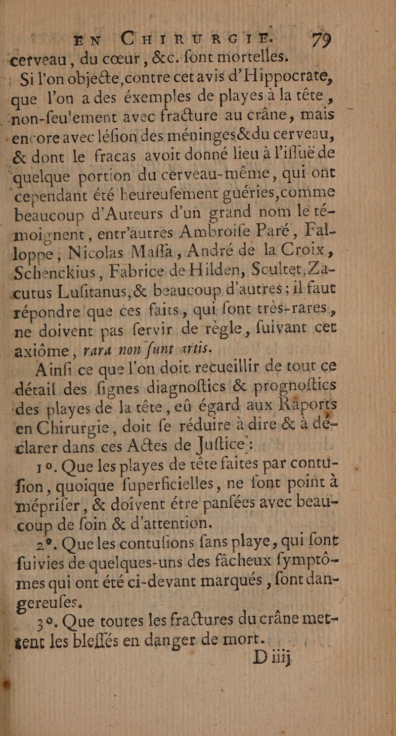 cerveau, du cœur, &amp;c. font mortelles, que l’on a des éxemples de playes à la tête, encoreavec léfion des méninges&amp;du cerveau, _&amp; dont le fracas avoir donné lieu à Pifluë de ‘quelque portion du cerveau-même, qui oùt ‘cependant été heureufement guéries, comme beaucoup d’Aureurs d'un grand nom Île té Joppe, Nicolas Malla , André de la Croix, Schenckius, Fabrice de Hilden, Sculter,Za- cutus Lufitanus,&amp; beaucoup d’autres ; il faut ÿ % | ne doivent pas fervir de règle, fuivant cet axiôme, rara non funt artis. Ainf ce que l'on doit. recueillir de tout ce dérail des fignes diagnoftics &amp; prognoftics des playes de la tête, eù égard aux Räports en Chirurgie, doit fe réduire à dire &amp; à de- clarer dans ces Actes de Juftice: 10. Que les playes de rête faites par contu- fion, quoique fuperficielles, ne font point à ‘méprifer, &amp; doivent étre panfées avec beau- coup de foin &amp; d'attention. 2°, Queles contufions fans playe, qui font fuivies de quelques-uns des fâcheux fymptô- mes qui ont été ci-devant marqués , font dan- gereules, ; | 30, Que toutes les fratures du crâne met-