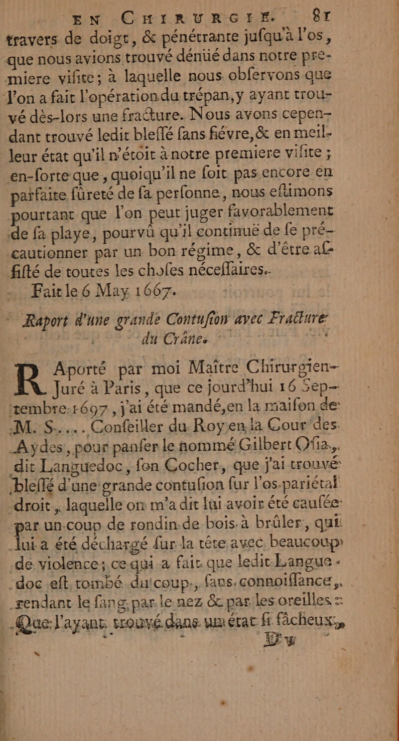 VEN COHIR U RG HE 7 ST travers de doigt, &amp; pénétrante jufqu'à l'os, que nous avions trouvé dénüé dans notre pre- miere vifite; à laquelle nous obfervons que J'on a fait l’opérationdu trépan, y ayant trou- vé dès-lors une frature. Nous avons cepen- dant trouvé ledit bleflé fans fiévre, &amp; en meil- en-forte que , quoiqu'il ne foit pas encore en parfaite füreté de fa perfonne, nous efimons pourtant que l'on peut juger favorablement de fa playe, pourvû qu'il continuë de fe pré cautionner par un bon régime, &amp; d’être af ffté de toutes les chofes néceflaires.. Fait le 6 May 1667. © Raport d'une grande Contufion avec Fraiture dé ri “du Cränes | Le PA uré à Paris, que ce jourd’hut 16 5ep— tembre-1697, j'ai été mandé,en la rmaifon de M. S..... Confeiller du. Royen la Gour des: _Ayÿdes:, pour panfer le nommé Gilbert Ofa.,, dit Languedoc, fon Cocher, que jai trouvé: bleñé d'une grande contufon fur l'os-pariétal ‘droit, laquelle on m'a dit lui avoir été caufée: par un.coup de rondin-de bois. à brûler, qui lui a été déchargé fur a tête avec beaucoup de violence; cequi a fair que ledit Langue « sendant le fang. par le nez &amp; par les oreilles : f Œw | * ë = 4 malice.