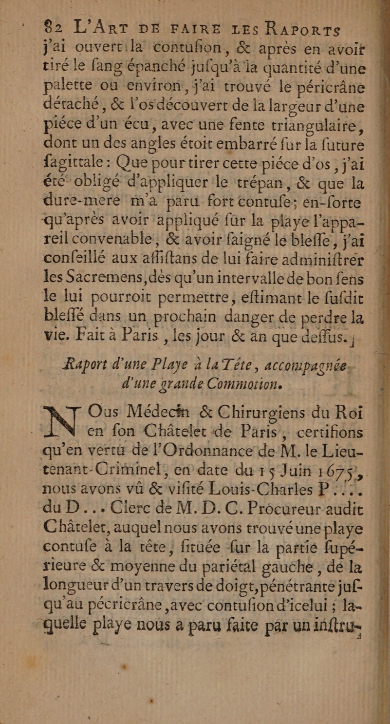 j'ai ouvertila’ contufion, &amp; après en avoir tiré le fang épanché jufqu’à ia quantité d’uüne _ palette où environ, j'ai trouvé le péricrâne détaché, &amp; l’osdécouvert de la largeur d’une piéce d’un écu, avec une fente triangulaire, dont un des angles étoit embarré fur la future fagittale : Que pourtirer cette piéce d'os, j'ai été” obligé d'appliquer le trépan, &amp; que la dure-meré m'a paru fort contufe; en-forte qu'après avoir appliqué für la playe l'appa- reil convenable, &amp; avoir faigné le bleffe, j'ai ! confsillé aux affiftans de lui faire adminiftrér les Sacremens, dès qu’un intervalle de bon fens le lui pourroit permettre, eftimant le fufdit 4 bleffé dans un prochain danger de perdre la vie. Fait à Paris , les jour &amp; an que deflus.; 4 Raport d'une Playe a la Téte, accompagnées d'une grande Comniotion. Ous Médecin &amp; Chirurgiens du Roï N en fon Châtelet de Paris, certifions qu’en vertu de l’Ordonnance de M. le Lieu- tenant-Criminel, en date du r$ Juin 1675, nous avons vû &amp; vifité Louis-Charles P :::. du D... Clerc de M. D. C. Procureur audit Châtelet, auquel nous avons trouvéune playe contufe à la tête, fiuée {ur la partie fupé- rieure &amp; moyenne du pariétal gauche, dé la longueur d’un travers de doigt, pénétrante ju£ qu'au pécricrâne avec contufiond’icelui ; la- “quelle playe nous a paru faite par un iñfru- D e
