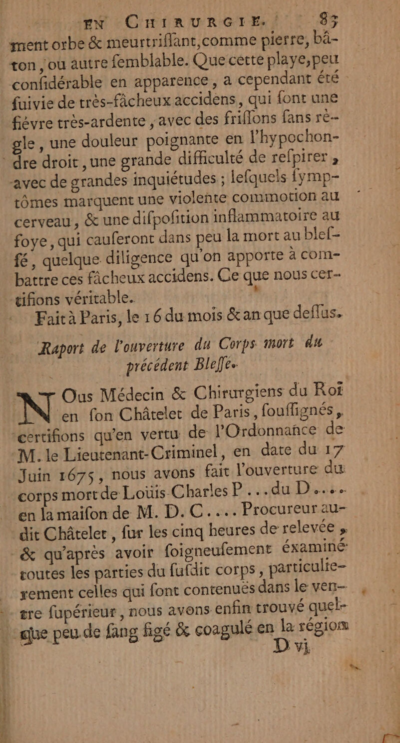 | “EN CHIRURGIE. $% ment orbe &amp; meurtriflant,comme pierre, bâ- ton ; ou autre femblable. Que cette playe,peu | confidérable en apparence, a cependant été fuivie de très-fâcheux accidens,, qui font une £évre trés-ardente , avec des friflons fans rè-- gle, une douleur poignante en l’hypochon- dre droit, une grande difficulté de refpirer avec de grandes inquiétudes ; lefquels fymp- tômes marquent une violente comimotion au cerveau, &amp; une difpofition inflammatoire au foye, qui cauferont dans peu la mort au blef- fé, quelque diligence qu'on apporte à com- battre ces fâcheux accidens. Ge que nous cer- tifions véritable. . Faità Paris, le 1 6 du mois &amp; an que deflus. Raport de l'ouverture du Corps 1noït du « précédent Bleffe- N Ous Médecin &amp; Chirurgiens du Rot ‘en fon Châtelet de Paris, fouflignés “certifions qu'en vertu de l'Ordonnañce de M. le Lieutenant-Criminel, en date du 17 Juin 167$, nous avons fair l'ouverture du | corps mort de Loüis Charles P...du D... en la maifon de M. D.C.... Procureur au- dit Châteler , fur les cinq heures de relevée , -&amp; qu'après avoir foigneufement éxaminé toutes les parties du fufdit corps, particulre- xement celles qui font contenuës dans le ven- gre fupérieur, nous avons enfin trouvé quel- » due peu. de fang figé &amp; coagulé mn à région vi anse