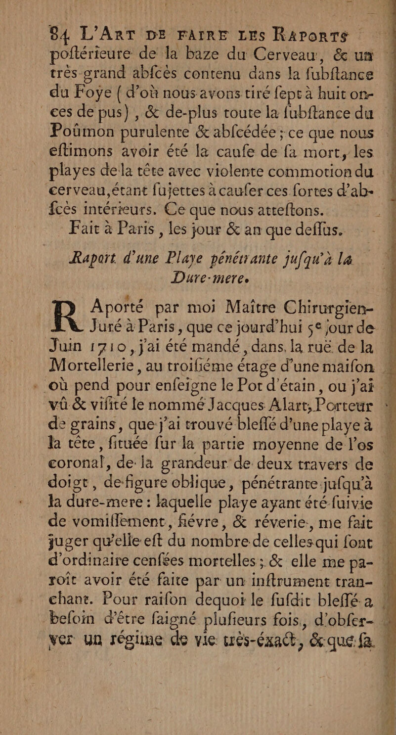 poftérieure de la baze du Cerveau, &amp; us très grand abfcès contenu dans la fubftance du Foyÿe { d’où nous avons tiré fept à huit on- ces de pus) , &amp; de-plus toute la fubftance du Poûmon purulente &amp; abfcédée ; ce que nous éftimons avoir été la caufe de fa mort, les playes dela tête avec violente commotion du cerveau,étant fujettes à caufer ces fortes d’ab- fcès intérieurs. Ce que nous atteftons. Fair à Paris , les jour &amp; an que deflus. D Sc de Raport d’une Playe pénérrante jufqu’à la Dure-mere. &gt; Aporté par moi Maître Chirurgien- Juré à Paris, que ce jourd’hui se jour de Juin 1710, j'ai été mandé, dans, la ruë de la Mortellerie, au troifiéme étage d’une maifon | + où pend pour enfeigne le Por d’étain, ou j'ai : vüû &amp; vifité le nommé Jacques Alart, Porteur M À de grains, que j'ai trouvé bleffé d’une playe à la tête, fituée fur la partie moyenne de los M coronal, de: la grandeur de deux travers de doiot, defigure oblique, pénétrante jufqu’à la dure-mere : laquelle playe ayant été fuivie de vomiflement, févre, &amp; réverie:, me fait juger quelle eft du nombre de cellesqui font | d'ordinaire cenfées mortelles ; &amp; elle me pa- roît avoir été faite par un inftrument tran- . chane. Pour raifon dequoi le fufdit bleffé a # -befoin d’être faigné plufieurs fois., d'obfer- » ver Un régiine de vie crés-éxact, &amp;quefa