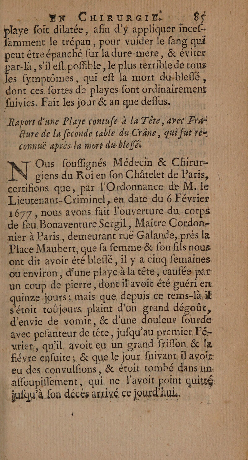 DONC LR CRIGTEN GIE. 06 playe foit dilatée, afin d’ÿ appliquer incef- famment le trépan, pour vuider le fang qui peut être épanché fur la dure-mere, &amp; éviter par-là, s’il eft poffible, le plus cerrible de tous Jes fymptômes, qui eft la mort du:blefé, dont ces. fortes de playes font ordinairement fuivies. Fait les jour &amp; an que deflus. Raport d'une Playe contufe à la Téte, avec Fra: éture de La feconde table du Cräne, qui fut re= connut après La mort du blefes Dit 7 Ous fouffignés Médecin &amp; Chirur- | N giens du Roi en fon Châtelet de Paris, certifions que, par l'Ordonnance de M..le Lieutenant-Criminel, en date du 6 Février 1677, nous avons fair l'ouverture du corps de feu Bonaventure Sergil, Maître Cordon- nier à Paris, demeurant ruë Galande, près la Place Maubert, que fa femme &amp; fonfils nous ont dit avoir été bleflé, il y a cing femaines ou environ , d’une playe à la tête, caufée par un coup de pierre, dont il avoit été guéri em quinze jours; mais que, depuis ce tems-là.if s'étoit toûjours plaint d’un grand dégoût, d'envie de vomir, &amp; d’une douleur fourde avec pefanteur de tête, jufqu’au premier Fé- … vrier, qu'il, avoit eu. un grand friflon.&amp; la fiévre enfuite ; &amp; que le jour fuivanc. il avoit eu des convulfons, &amp; étoit tombé dans un. afloupiffement, qui ne l'avoit point quitté. julqu’à fon déces arrivé ce jourd'hu. CI