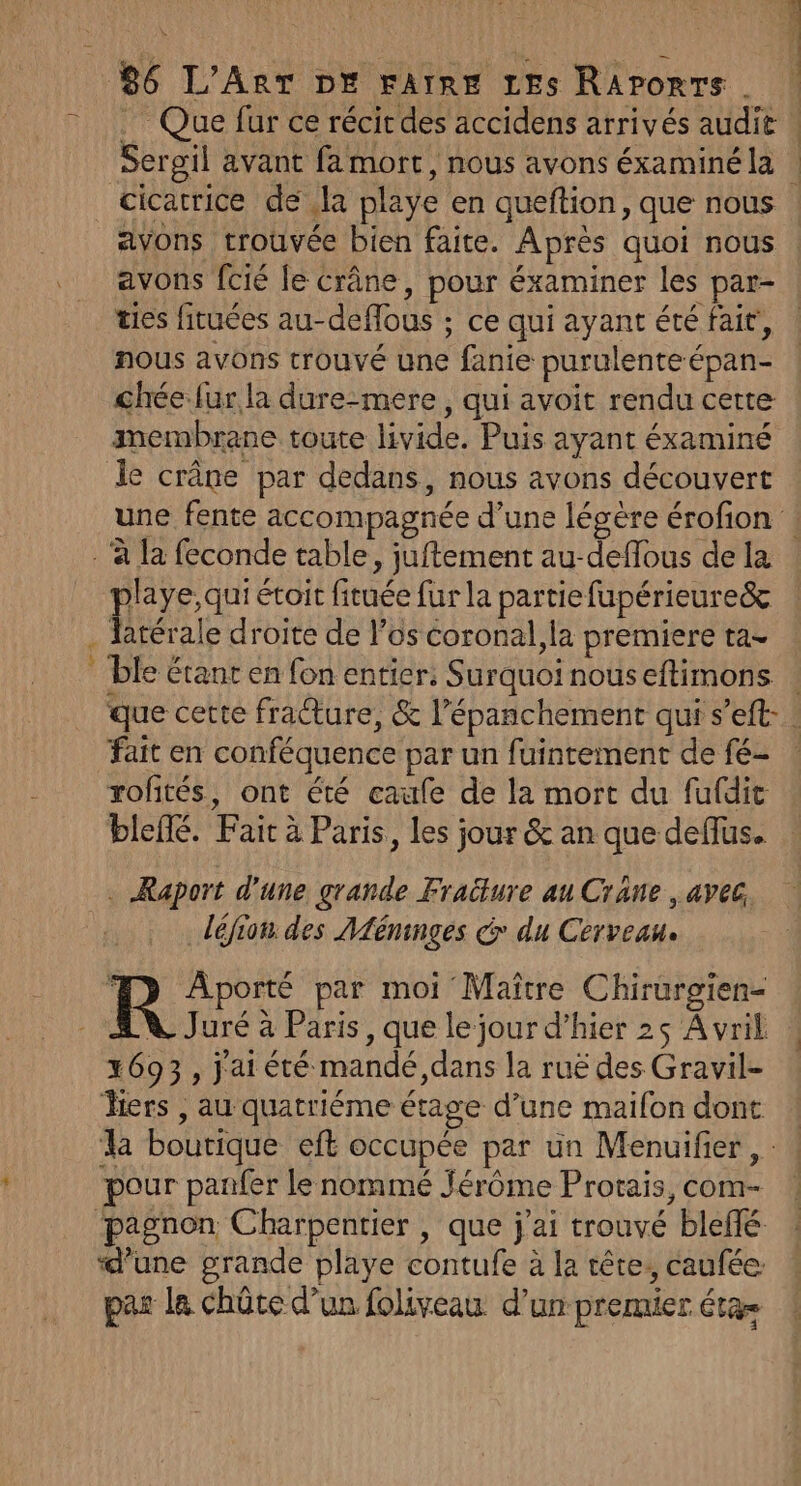 Que fur ce récitdes accidens arrivés audie cicatrice de la playe en queftion, que nous avons fcié le crâne, pour éxaminer les par- es fituées au-deffous ; ce qui ayant été fait, nous avons trouvé une fanie purulenteépan- chéefur la dure-mere , qui avoit rendu certe membrane toute livide. Puis ayant éxaminé Le : playe, qui étoit fituée fur la partiefupérieureë&amp; latérale droite de l’os coronal,la premiere ta- fait en conféquence par un fuintement de fé- roftés, ont été caufe de la mort du fufdit blefé. Fair à Paris, les jour &amp; an que deflus. . Raport d'une grande Fraëture au Crane , avec, déjion des Méninges dr du Cerveau. 1693, j'ai été mandé,dans la ruë des Gravil- Mers , au quatriéme étage d’une mailon dont pour panfer le nommé Jérôme Protais, com- par la chûte d’un foliveau d’un premier éta= %