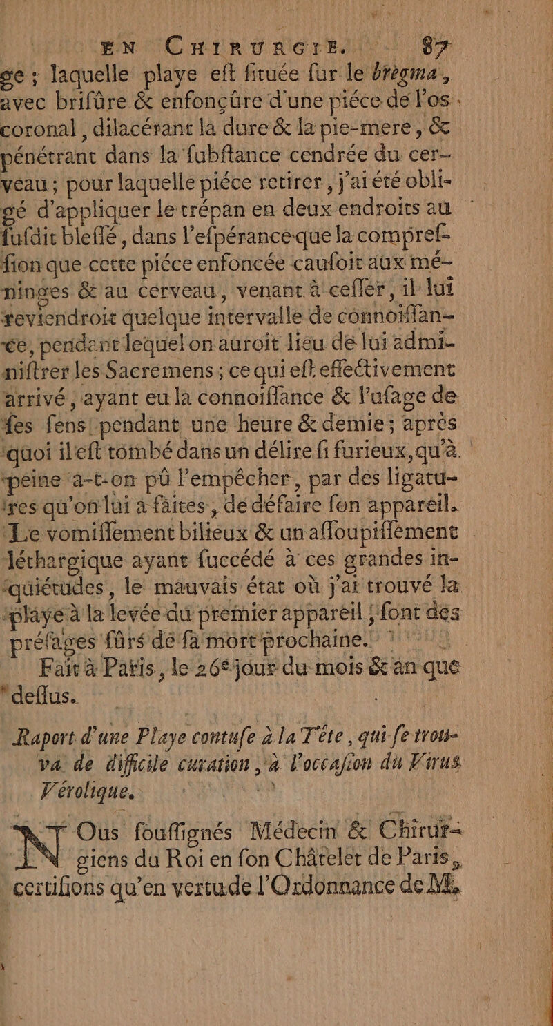 EN CuHrrvrReret. 8% se ; laquelle playe eft firuée fur le Orègma, avec brifûre &amp; enfonçüre d'une piéce de los coronal , dilacérant là dure &amp; la pie-mere, &amp; pénétrant dans la fubflance cendrée du cer- veau ; pour laquelle piéce retirer , j'ai été obli- gé d'appliquer le trépan en deux endroits au fufdit blefié, dans l’efpéranceque la compref fion que cette piéce enfoncée caufoir aux mé- pinges &amp;'au cérveau, venant à ceflér, il lui reviendroit quelque intervalle de connotffan- ce, pendant lequel on auroit lieu de lui admi- niftrer les Sacremens; ce qui eff efleétivement arrivé , ayant eu la connaïffance &amp; l’ufage de £es fens! pendant une heure &amp; demie; après qüoi ileft tombé dans un délire fi furieux, qu'à. ‘péine ‘a-t.on püû l'empêcher, par des ligatu- lres qu'on lui à faites, dé défaire fon appareil. léthargique ayant fuccédé à ces grandes in- fauiétudes, le mauvais état où j'ai trouvé la ‘playe à la levée du premier appareil ;'font dés préfages fûrs dé fa mort prochaine.” ? Li Fair à Pañis, le 26éjour du mois &amp; an que deflus. Raport d’une Playe contufe à la Tête, qui fe trou- va de difficile cuxation à l'accafion du Virus Perphiauels ie MR N Ous fouffignés Médecin &amp; Chirur- LN giens du Roi en fon Châreler de Paris, certifions qu’en vertude l'Ordonnance de ME,
