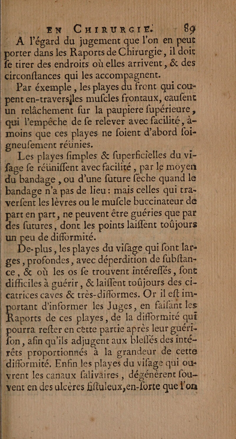La LR tm) Cnanvrert)hnrild : A l'égard du jugement que l'on en peut porter dans les Raports de Chirurgie, il doit fe tirer des endroits où elles arrivent, &amp; des circonftances qui les accompagnent. : Par éxemple, les playes du front qui cou- pent en-traversiles mufcles frontaux, caufent un relâchement fur la paupiere fupérieure, qui l'empêche de fe relever avec facilité, a- moins que ces playes ne foient d’abord foi- gneufement réunies. Les playes fimples &amp; fuperficielles du vi- fage {e réüniffent avec facilité , par le moyen du bandage , ou d’une fature fèche quand le bandage n’a pas de lieu: mais celles qui tra- verfent les lèvres ou le mufcle buccinateur de | part en part, ne peuvent être guéries que par | des futures, dont les points laiffent toüjours | un peu de difformité. | De-plus, les playes du vifage qui font lar- | ges, profondes, avec déperdition de fubftan- ce, &amp; où les os fe trouvent intéreflés, font difficiles à guérir, &amp; laiffent toûjours des ci- : catrices caves &amp; très-diflormes. Or ileftim- portant d'informer les Juges, en faifant les Raports de ces playes, de la diflormité qui pourra refter en cette partie après leur guéri- fon , afin qu’ils adjugent aux bleflés des inté- rêts proportionnés à la grandeur de cette “difformité, Enfin les playes du vifage qui ou+ vrent les canaux falivaires, désénèrent fou- vent en desulceres fifluleux,en-forte que l'on