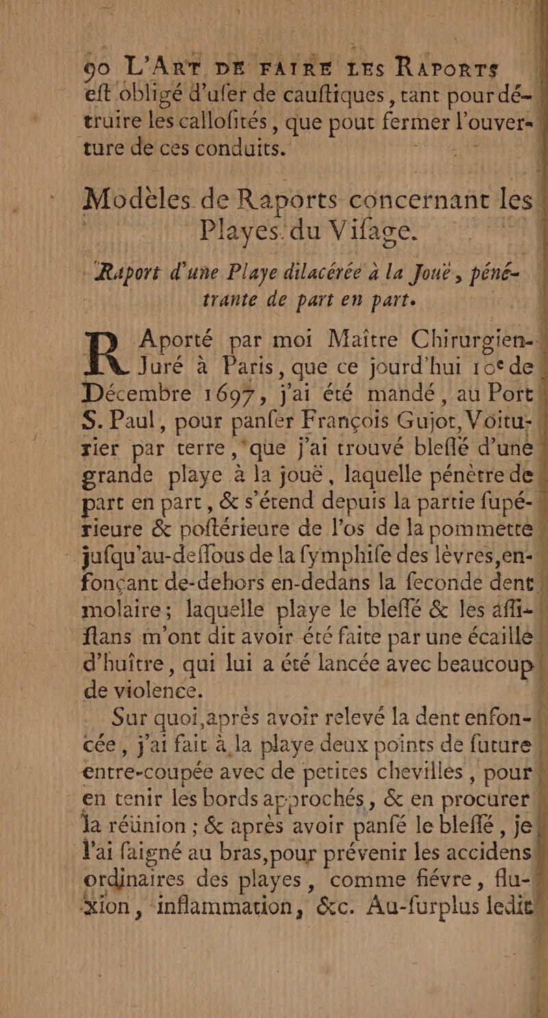 eft obligé d'ufer de cauftiques, tant pour dé-w truire les callofirés , que pout fermer lo OUVEr= ture de ces débute | Modeles de Raports concernant les! | Playes: du Vifage. | | Raport d'une Playe dilacérée à à la Jouë, péné= trante de part en part. R Aporté par moi Maitre Chirurgien-. ; AU Juré à Paris , que ce jourd’hui rot dek Décembre 1697, j'ai été mandé, au Porth S. Paul, pour panfer François Gujor, Voitu: | rier par terre, ‘que j'ai trouvé bleflé d’une“ grande playe à la; joue , laquelle pénetre de! part en part, &amp; s'étend depuis la partie fapé-4 rieure &amp; poftérieure de l'os de la pommetté … jufqu'au-deffous de la fymphife des lèvres en fonçant de-dehors en-dedans la feconde dent. molaire ; 5 laquelle playe le bleffé &amp; les afi-0 Û flans m'ont dit avoir été faite par une écailled Ë d’'huître, qui lui a été lancée avec ds de violenée! | Sur quoi,aprés avoir relevé la dent enfon-# f cée,, j'ai fait à la playe deux points de futurek entre-coupée avec de petites chevilles, pourk À en tenir les bords approchés, &amp; en procurerk la réünion ; &amp; après avoir panfé le blefé , je! l'ai faigné au RAP prévenir les accidens! ordinaires des playes, comme fiévre, flu- ion, inflammation, &amp;c. Au- furplus Jedien k : LA F: 4! : Le tÀ