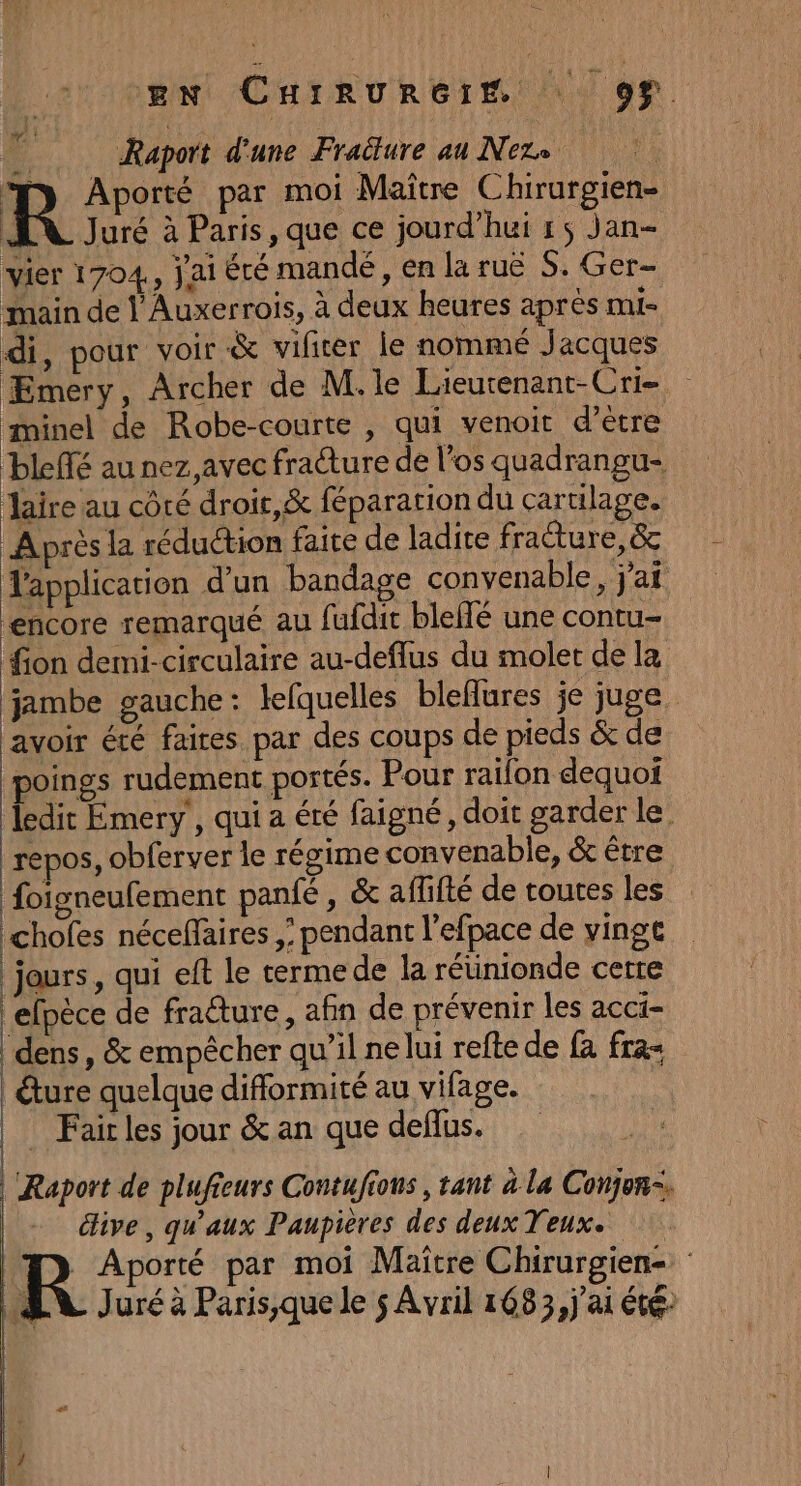 EN CHIRURGIM 99. &amp;: Raport d'une Fraülure au Nere R Aporté par moi Maître Chirurgien- EN Juré à Paris, que ce jourd’hui rs Jan- vier 1704, Jai été mandé, en la ruë S. Ger- main de l'Auxerrois, à deux heures après mi- di, pour voir &amp; vifiter le nommé Jacques ÆEmery, Archer de M.le Lieutenant-Cri- minel de Robe-courte , qui venoit d'etre bleffé au nez,avec fracture de l'os quadrangu- Jaire au côté droir,&amp; féparation du cartilage. Après la réduction faite de ladite fracture, &amp; Tapplication d'un bandage convenable , Jai ‘encore remarqué au fufdit bleffé une contu- fion demi-circulaire au-deflus du molet de la jambe gauche: lefquelles bleflures je juge. lavoir été faires par des coups de pieds &amp; de poings rudement portés. Pour raifon dequoi ledit Emery , qui a été faigné, doit garder le. repos, obferver le régime convenabie, &amp; étre foigneufement panfé , &amp; aflifté de routes les chofes néceffäires ,; pendant l'efpace de vingt jours, qui eft le terme de la rétinionde certe efpèce de fracture, afin de prévenir les acci- ‘dens, &amp; empêcher qu’il nelui refte de {à fra- | ture quelque difformité au vifage. | Fairles jour &amp; an que deflus. Raport de plufieurs Contufions, tant à la Conjon-, éive, qu'aux Paupieres des deux Veux. _ Aporté par moi Maître Chirurgien= : AN Juré à Paris,que le 5 Avril 1683, j'ai été [A