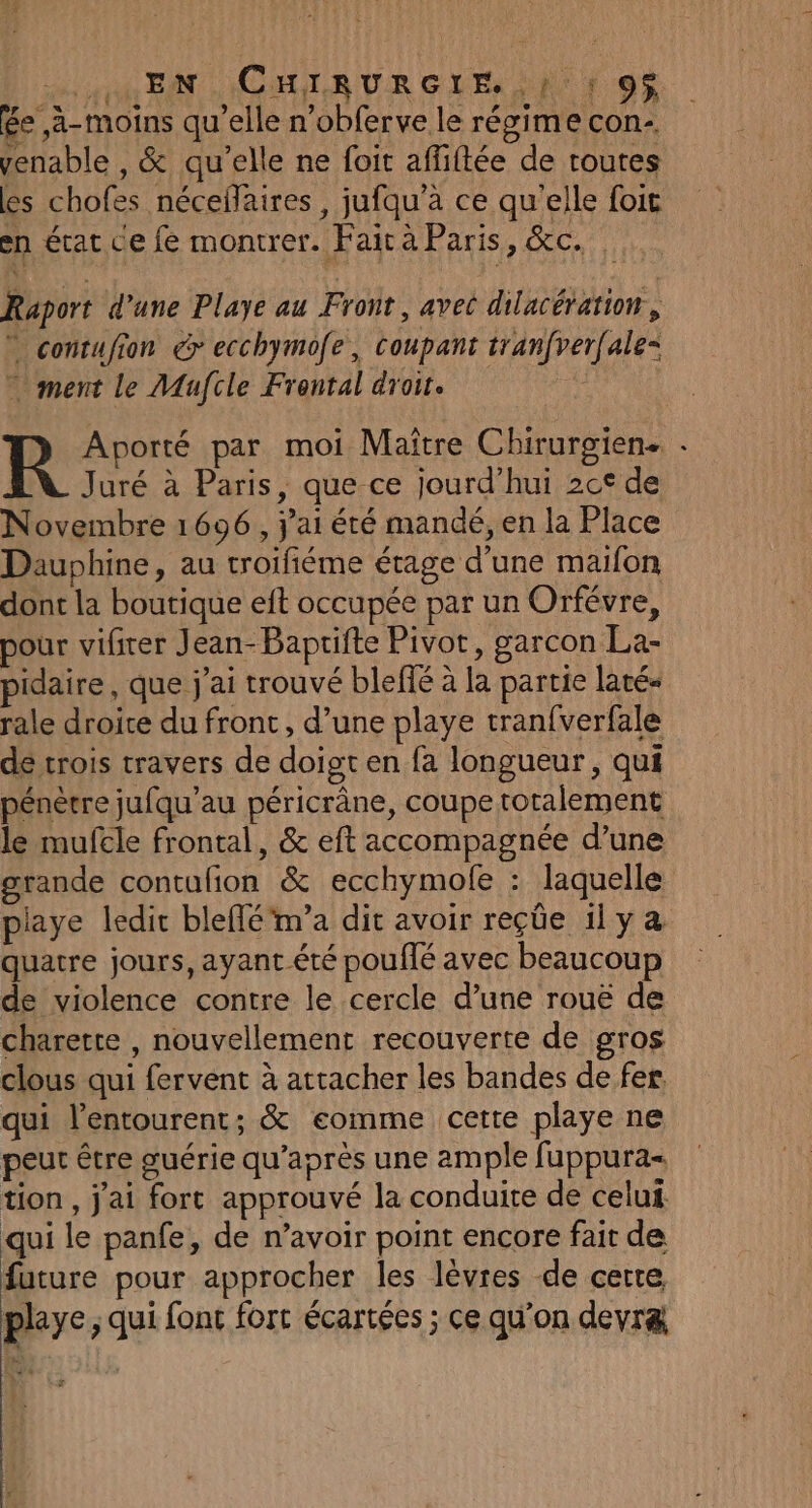 une EN CHIRURGLIE, 1: 1 9$ ée ,à-moins qu’elle n’obferve le régime con- venable , &amp; qu'elle ne foit affiftée de routes es chofes néceflaires , jufqu’à ce qu’elle foit en état ce fe montrer. Fair à Paris, &amp;c. Raport d’une Playe au Front, avec dilacération, ” contufion &gt; ecchymofe, coupant tranfverfale= ” ment le Mafcle Frontal droit. Novembre 1696, j'ai été mandé, en la Place Dauphine, au troifiéme étage d’une maifon dont la boutique eft occupée par un Orfévre, pour vifirer Jean-Baprifte Pivot, garcon La- pidaire, que j'ai trouvé blefié à la partie laté- rale droice du front, d’une playe tran{verfale de trois travers de doigt en fa longueur, qui pénètre jufqu’au péricrâne, coupe totalement le mufcle frontal, &amp; eft accompagnée d’une grande contufion &amp; ecchymofe : laquelle piaye ledit bleflé'm’a dit avoir reçüe 1l y quatre jours, ayant été pouffé avec beaucoup de violence contre le cercle d’une rouë de charette , nouvellement recouverte de gros clous qui fervent à attacher les bandes de fer, qui l'entourent; &amp; eomme cette playe ne peut être guérie qu'après une ample fuppura= tion, j'ai fort approuvé la conduire de celui qui le panfe, de n’avoir point encore fait de future pour approcher les lèvres de certe playe; qui font fort écartées ; ce qu’on devræ