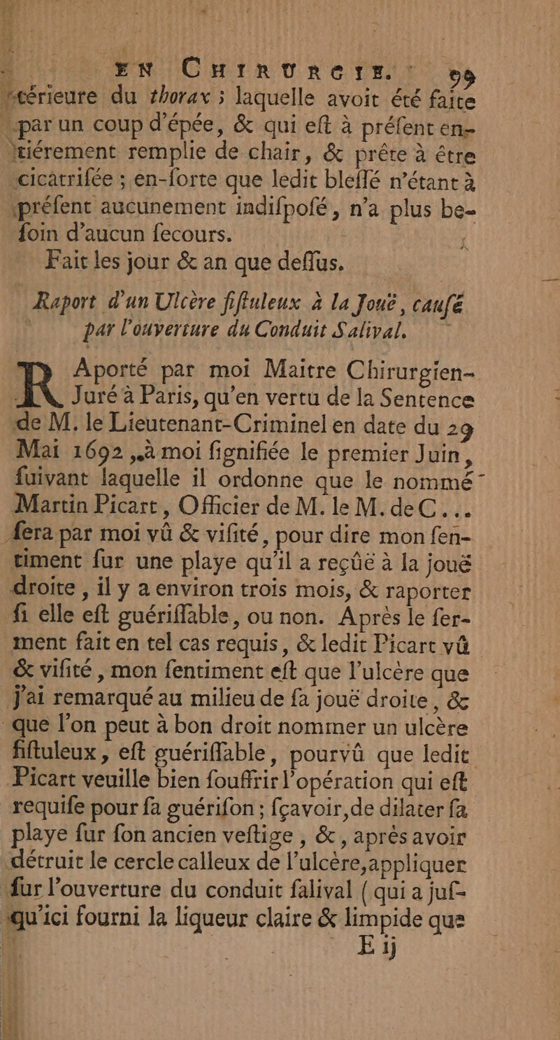 12 vd “4 EN CHirturers. : Hrérieure du thorax ; laquelle avoit été faite par un coup d'épée, &amp; qui elt à préfent en tiérement remplie de chair, &amp; prête à être “cicarrifée ; en-forte que ledit blefé n’étant à préfent aucunement indifpofé , n’a plus be- foin d’aucun fecours. Fait les jour &amp; an que deflus. * Raport d’un Ulière ffiuleux à la Joué, caufé par l'ouverture du Conduit Salival, Aporté par moi Maitre Chirurgien- R Juré à Paris, qu’en vertu de la Sentence de M. le Lieutenant-Criminel en date du 29 Mai 1692 à moi fignifiée le premier Juin, fuivant laquelle il ordonne que le nommé” Martin Picart, Officier de M. le M. deC..… era par moi vû &amp; vifité, pour dire mon fen- timent fur une playe qu'il a reçûë à Ja jouë droite , il y a environ trois mois, &amp; raporter fi elle eft guériflable, ou non. Après le fer- ment fait en tel cas requis, &amp; ledit Picart v@ &amp; vifité , mon fentiment eft que l’ulcère que j'ai remarqué au milieu de fa jouë droite, &amp; que l’on peut à bon droit nommer un ulcère fiftuleux, eft guériflable, pourvû que ledit Picart veuille bien fouffrir l’opération qui eft requife pour fa guérifon ; fçavoir,de dilater fa playe fur fon ancien veftige , &amp;, aprés avoir détruit le cercle calleux de l’ulcère,appliquer fur l'ouverture du conduit falival ( qui a juf- qu ici fourni la liqueur claire &amp; Fit que