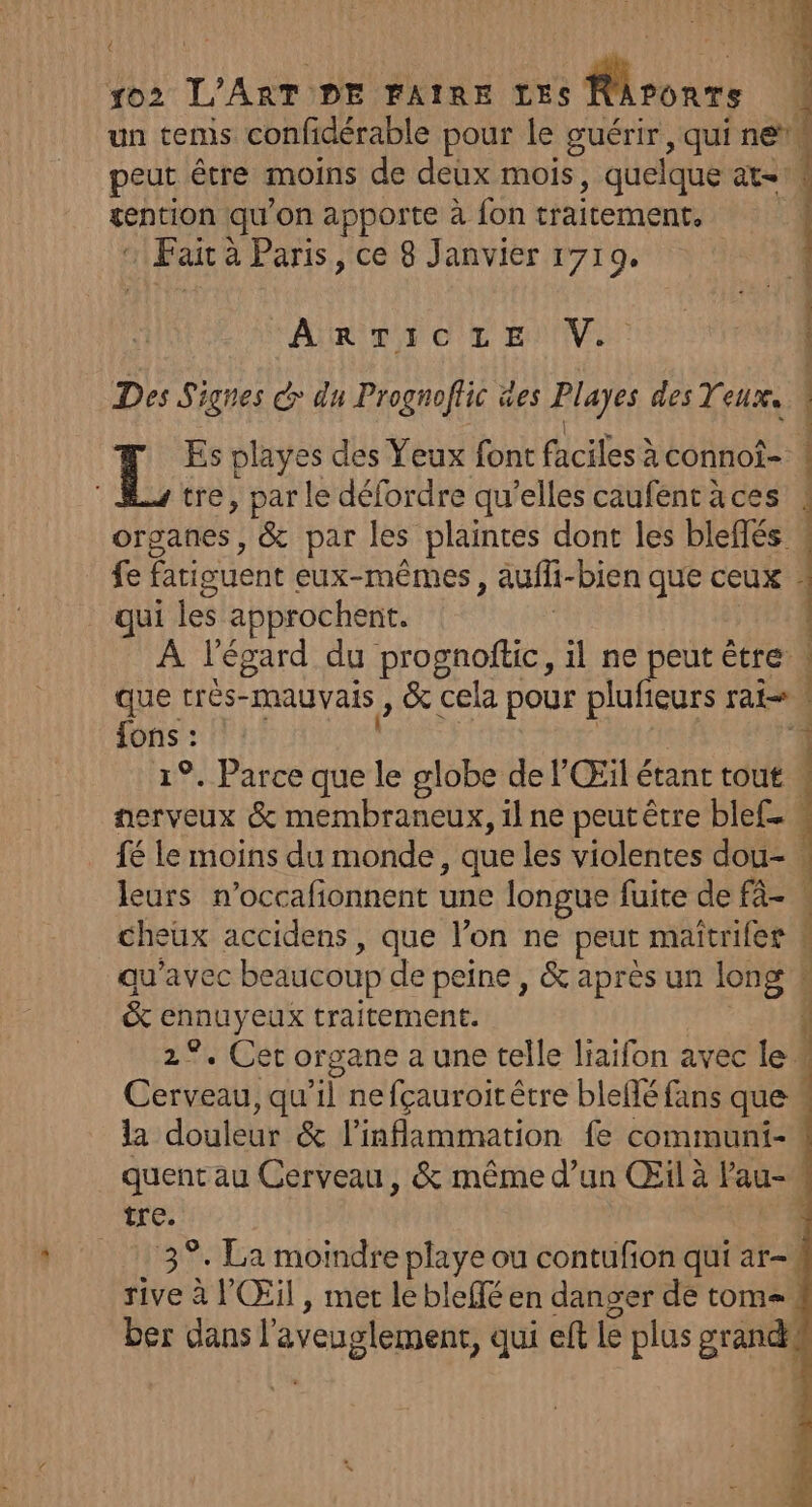 € un tems confidérable pour le guérir, qui ne”. peut être moins de deux mois, quelque at. sention qu'on apporte à fon traitement, : Fait à à Paris, ce 8 Janvier 1719. ARTITOC'E ENV: Des Signes > du Prognoflic es Playes des Yeux. IL Es playes des Yeux font faciles à connof- tre, par le défordre qu’elles caufent à ces organes, &amp; par les plaintes dont les blefés fe fatiguent eux-mêmes, auff- bien que ceux : qui les approchent. À l'égard du prognoftic, il ne peut être que très- mauvais, &amp; cela pour plufieurs rat fons : | 1°. Parce que le globe de l'Œil étant tout : nerveux &amp; membraneux, il ne peut être blef. « fé Le moins du monde, que les violentes dou-. leurs n’occafionnent une longue fuite de fà- « cheux accidens, que l’on ne peut maitrifer » qu'avec beaucoup de peine , &amp; apres un long 4 &amp; ennuyeux traitement. À 2°. Cet organe a une telle liaifon avec le CEE ;qu ne fçauroit être blellé fans que la douleur &amp; l'inflammation fe communi- : quent au Cerveau, &amp; même d’un Œil à Pau- tre. 139. La moindre playe ou contufon qui ar-\ rive à l'Œil , met le bleffé en danger de tom=. ber dans l'aveuglement, qui eft le plus grandké r 24 A à Lei 1 -  Per: Pr PRESSE ER RE EE PE SR RE M A