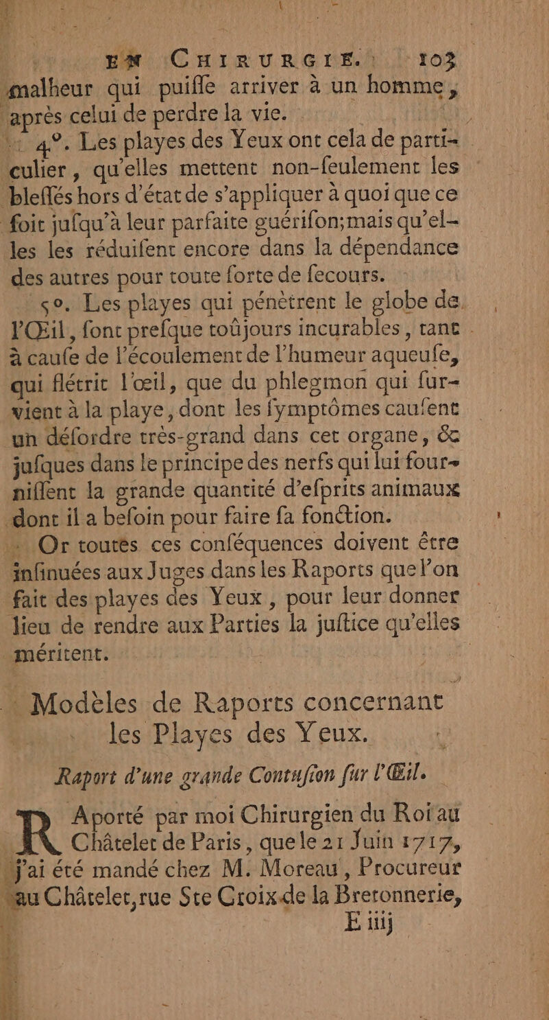 malheur qui puifle arriver à un homme, ‘après celui de perdre la vie. Un + 4%. Les playes des Yeux ont cela de parti= “culier, qu'elles mettent non-feulement les bleffés hors d'état de s'appliquer à quoique ce foic jufqu’à leur parfaite guérifon;mais qu’el- les les réduifent encore dans la dépendance des autres pour toute forte de fecours. so. Les playes qui pénètrent le globe de. PŒil, fonc prefque toûjours incurables , tane . à caufe de l'écoulement de l'humeur aqueufe, qui flétrit l'œil, que du phlegmon qui fur- vient à la playe, dont les fymptômes cauient un défordre très-grand dans cet organe, &amp; jufques dans le principe des nerfs qui lui four+ niflent la grande quantité d’efprits animaux dont il a befoin pour faire fa fonction. Or toutés ces conféquences doivent être infinuées aux Juges dans les Raports que lon fait des playes des Yeux , pour leur donner lieu de rendre aux Parties la juftice qu’elles méritent. g | Modèles de Raports concernant les Playes des Yeux. Raport d’une grande Contufion fur l'Œil. nos par moi Chirurgien du Roïau | Châteler de Paris, quele 21 Juin 1717, dj'ai été mandé chez M. Moreau, Procureur au Châreler,rue Ste Croix.de la Breronnerie, Î E üij