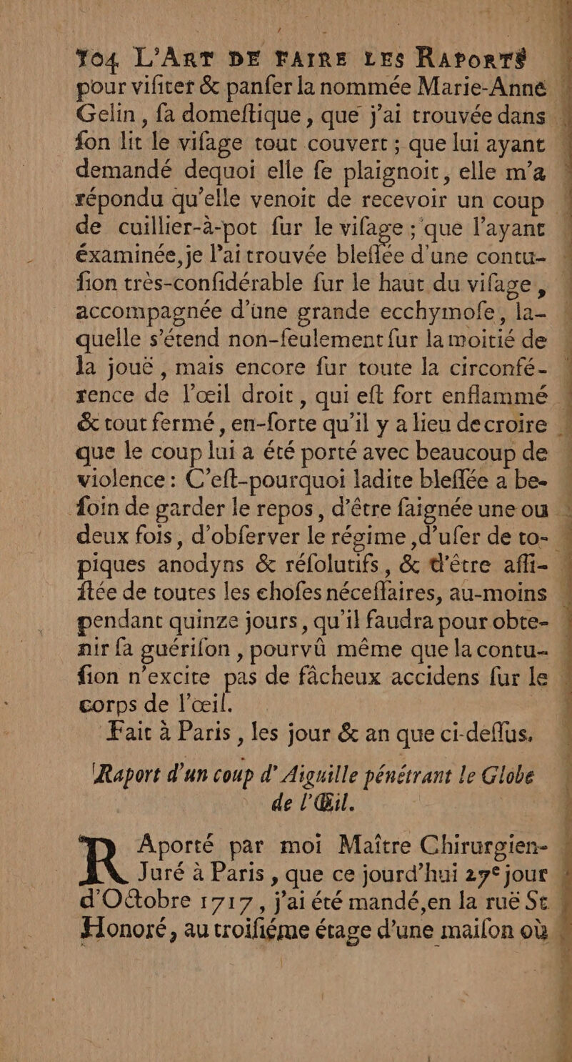 pour vifter &amp; panfer la nommée Marie-Anne Gelin , fa domeltique , que j'ai trouvée dans 4 fon lit le vifage tout couvert ; que lui ayant demandé dequoi elle fe plaignoit, elle m’a répondu qu’elle venoit de recevoir un coup « de cuillier-à-pot fur le vifage ;'que l'ayant . éxaminée, je lai trouvée bleflée d’une contu- # fion très-confidérable fur le haut du vifage, accompagnée d’une grande ecchymofe, la- 4 quelle s’étend non-feulement {ur la moitié de la jouë , mais encore fur toute la circonfé- * rence de l'œil droit, qui eft fort enflammé &amp; tout fermé, en-forte qu’il y a lieu decroire * que le coup lui à été porté avec beaucoup de violence : C’eft-pourquoi ladite bleffée a be- oin de garder le repos, d'être faignée une ou deux fois, d’obferver le régime ,d’ufer de to- . piques anodyns &amp; réfolutifs, &amp; d'être affi- {tée de toutes les chofes néceflaires, au-moins . pendant quinze jours, qu'il faudra pour obte- air fa guérifon , pourvû même que la contu- ! fion n’excite pas de fâcheux accidens fur Le « corps de l'œil. Faic à Paris , les jour &amp; an que ci-deflus, Raport d’un coup d’ Aiguille pénétrant le Globe de l'Œil. | Aporté par moi Maître Chirurgien- R Juré à Paris , que ce jourd’hui 27° jour \ d'Octobre 1717, j'ai été mandé,en la ruë St. Honoré, au troifiéme étage d’une mailon où.