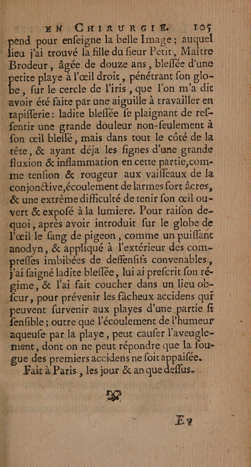 pend pour enfeigne la belle Image ; auquel - Jieu j'ai trouvé la fille du fieur Petit, Maitre . Brodeur, âgée de douze ans, bleffée d’une etite playe à l'œil droit , pénétrant fon glo- A , fur le cercle de l'iris , que l’on m'a dit avoir été faite par une aiguille à travailler en tapiflerie: ladite bleffée fe plaignant de ref- fentir une grande douleur non-feulement à fon œil blellé, mais dans tout le côté de la tête, &amp; ayant déja les fignes d’une grande fluxion &amp; inflammation en cette partie,com- me tenfon &amp; rougeur aux vaifeaux de [a conjonctive écoulement de larmes fort âcres, »&amp; une extrêmediffculté de tenir fon œil ou- vert &amp; expofé à la lumiere. Pour raifon de- quoi, après avoir introduit fur le globe de l'œil le fang de pigeon, comme un puiflant anodyn, &amp; appliqué à l'extérieur des com refles imbibées de deflenfifs convenables, j'ai faigné ladite bleflée, lui ai prefcrit fon ré- gime, &amp; lai fait coucher dans un lieu ob- peuvent furvenir aux playes d’une partie fi . fenfible; outre que l'écoulement de l’humeur aqueufe par la playe, peut caufer l'aveugle- ment, dont on ne peut répondre que |a fou- gue des premiers accidens ne foirappaifée.. Fair à Paris, les jour &amp; an que deflus. . 2e à Ev il