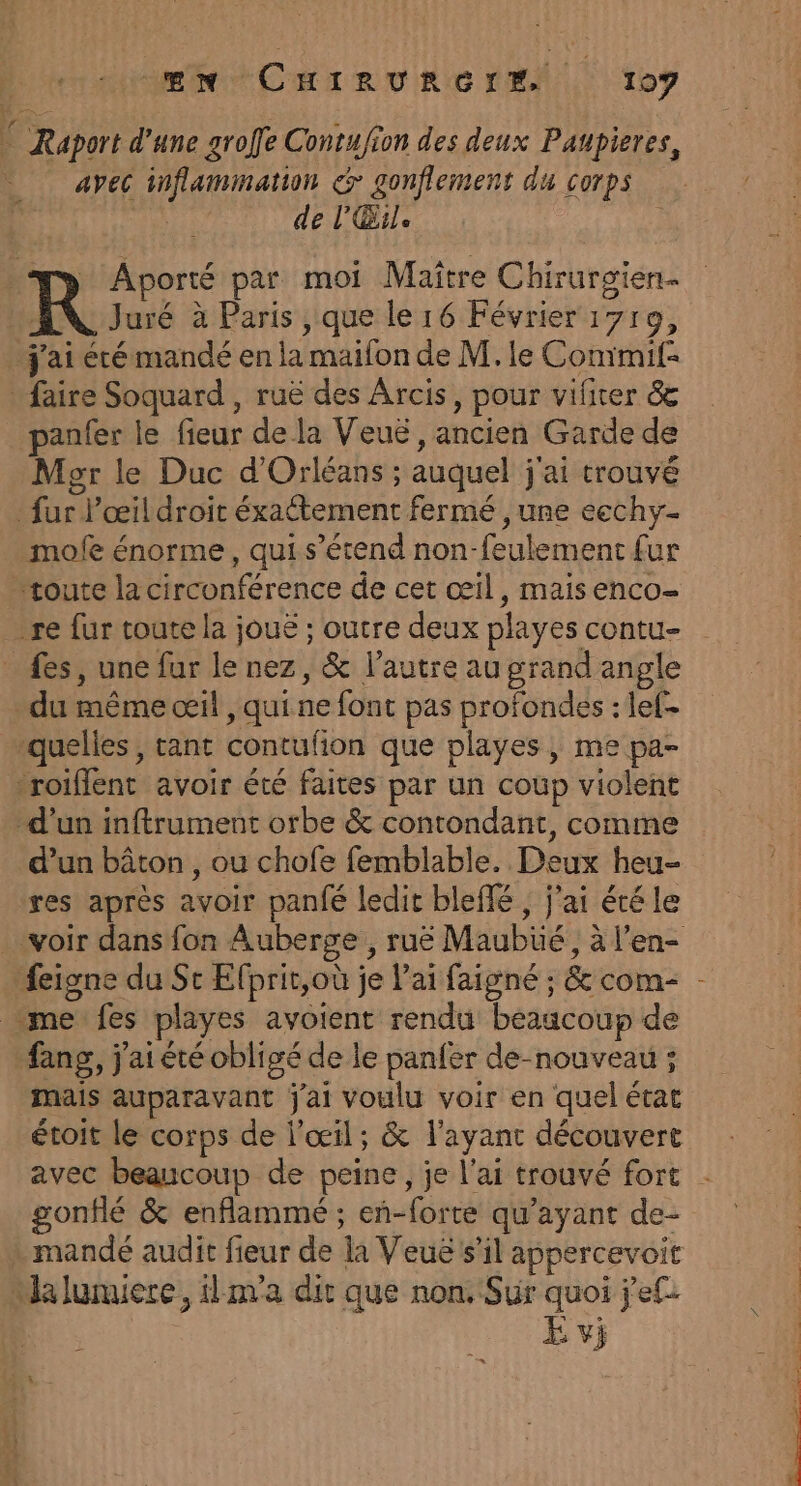 * Raport d’une groffe Contufion des deux Paupieres, avec inflammation &amp; gonflement du corps | de l’'Œile. w&gt; Aporté par moi Maître Chirurgien- R Juré à Paris , que le 16 Février 1710, j'ai été mandé en la maifon de M. le Commif- faire Soquard , ruë des Arcis, pour vifiter &amp; panfer le fieur de la Veué , ancien Garde de Mer le Duc d'Orléans ; auquel j'ai trouvé fur Pœil droit éxactement fermé ,une ecchy- mofe énorme, qui s'étend non-feulement fur “route la circonférence de cet œil, mais enco- re fur toute la joué ; outre deux playes contu- _ fes, une fur le nez, &amp; l’autre au grand angle du même œil , qui.ne font pas profondes : lef- quelles, tant contufion que playes, me pa- roiffent avoir été faites par un coup violent d'un inftrument orbe &amp; contondant, comme d’un bâton , ou chofe femblable. Deux heu- res après avoir pan{é ledit bleflé , j'ai été le voir dans fon Auberge, ruë Maubüé, à l'en- feigne du St Efprit,où je l'ai faigné ; &amp; com- “me fes playes avoient rendu beaucoup de fang, j'ai été obligé de le panfer de-nouveau ; mais auparavant j'ai voulu voir en quel état étoit le corps de l'œil; &amp; l'ayant découvert avec beaucoup de peine, je l'ai trouvé fort gonflé &amp; enflammé ; en-forte qu'ayant de- mandé audit fieur de la Veue s’il appercevoit “alumiere, ilnva dir que non. Sur quoi jef. E vi = 1 Re TE et + 4 ‘ot. ds, 08 SRE