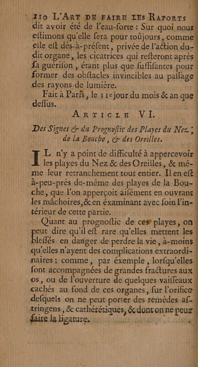 dit avoir été de l’eau-forte : Sur quoi nous® eftimons qu’elle fera pour toûjours, commet elle eft dès-ä-préfent, privée de l’action du-# dit organe, les cicatrices qui refteront après! a guérilon ; étant plus que fufffances pour former. des obftacles invincibles au pallage des rayons .de lumière. | | Fait à Paris, le 1 1e jour du mois &amp; an que | deffus. . ARiTior eu IVile Des Signes CG du Prognoftic des Playes du Nez: ; de la Bouche, &amp; des Oreilles. u. ] L n’y a point de difficulté à appercevoir! À les playes du Nez &amp; des Oreilles, &amp; mé- me leur retranchèment tour entier. Îlen.eft à-peu-près de-même des playes de la Bou- ! che, que l’on apperçoit aifément en ouvrant | des mâchoires,&amp; en éxaminant avec foin l'in- térieur de cette partie. De . Quant au prognoftic de cest playes, on eur dire qu'ileft rare qu’elles mettent les ! biotés en danger de perdre la vie, à-moins qu'elles n’ayent des complications extraordi- ! | maires; comme, par éxemple , lorfqu’elles 4 font accompagnées de grandes fractures aux ! os, ou de l'ouverture de quelques vaifleaux # cachés au fond de ces organes, fur l’orifice -defquels on ne peut porter des remèdes 2-4 | ( 4 ‘æringens, &amp; cathérétiques, &amp; dont onne peux: mauée hpatures hi Liiinishsp :cissal
