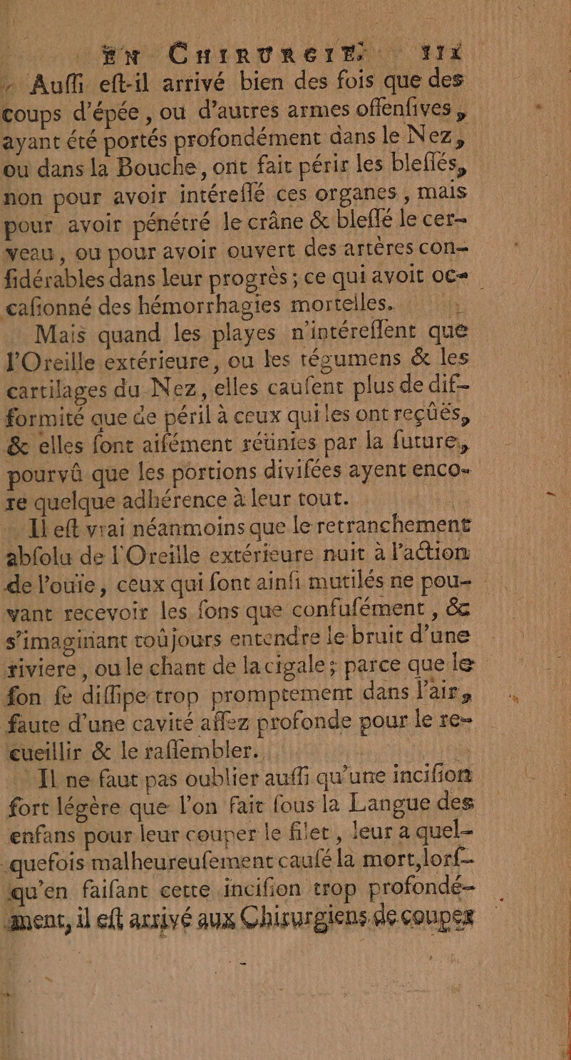 - Auf eft-il arrivé bien des fois que des ou dans la Bouche, ont fait périr les blefiés, non pour avoir intéreflé ces organes, mais pour avoir pénétré le crâne &amp; bleflé le cer veau, ou pour avoir ouvert des artères cOn= cafonné des hémorrhagies mortelles. ; Mais quand les playes n'intéreflent que l'Oreille extérieure, ou les técumens &amp; les cartilages du Nez, elles caufent plus de dif- formité que de péril à ceux quiles ont reçüës, &amp; elles font aifément réünies par la future, pourvû que les portions divifées ayent enco- re quelque adhérence à leur tout. 1 … Il eft vrai néanmoins que le retranchement abfolu de L'Oreille extérieure nuit à l’actiom de l'ouie, ceux qui font ainfi mutilés ne pou- yant recevoir les fons que confufément , &amp; fon fe difipe trop promptement dans Vair, faute d’une cavité affez profonde pour le re- eueillir &amp; le raflembler. NUE Jl ne faut pas oublier auffi qu'une incifion fort légère que l’on Fair fous la Langue des enfans pour leur couper le filet, leur a quel- -quefois malheureufement caufé la mort, lorf- qu'en faifant cette incifion trop profondé- nent, il ft arrivé aux Chirurgiens de conpex