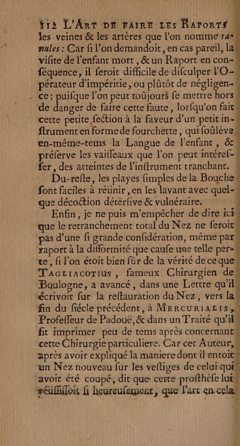 x ÿrs L'Art De rat tes Raponrs à les veines & les artères que l’on nomme r4*k nules : Car fi l’on demandoit, en cas pareil, la vifite de l'enfant mort, & un Raport en con- K pérateur d'impéritie, ou plûütôt de négligen-w ce; puifque l’on peut toûjours fe mettre hors, de danger de faire cette faute, lorfqu’on faits cette petite fection à la faveur d’un petit in- ftrument en formede fourchette, quifoûlèvem en-même-tems la Langue de l'enfant, & préferve les vailleaux que l’on peut intéref-s fer, des atteintes de l’inftrument tranchant. ; Du-refte, les playes fimples de la Bouche Li 1 PTE TU Re QE CC que décoction dérerfive & vulnéraire. + Enfin, je ne puis m'empêcher de dire ici, pas d’une fi grande confidération, même = ec, fi l’on éroit bien fr de la vérité deceque” Tacriacorius, fameux Chirurgien dew ‘Boulogne, a avancé, dans une Lettre qu'ils ‘écrivoit fur la reftauration du Nez, vers law fin du fiécle précédent, à MErcURIAL IS, Profeffeur de Padouë,& dans un Fraité qu'ilu fit imprimer peu de tems après concernant cette Chirurgie particuliere. Car cet Auteur, après avoir expliqué la maniere dontilentoitw un Nez nouveau fur les veftiges de celui quim séifitois G heureufement, que l'arc en cel