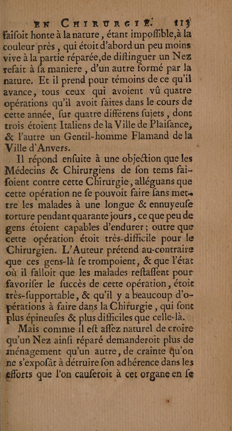 gx Crrrourert «13 faifoit honte à la nature, étant impoffible,à la couleur près , qui étoit d’abordun peu moins vive à la partie réparée,de diflinguer un Nez refait à {a maniere , d’un autre formé par la nature. Et il prend pour témoins de ce qu’il avance, tous ceux qui avoient vü quatre opérations qu'il avoit faires dans le cours de cette année, fur quatre différens fujets , dont trois étoient Italiens de la Ville de Plaifance, &amp; l'autre un Gentil-homme Flamand de la Ville d'Anvers. . Il répond enfuite à une objection que les Médecins &amp; Chirurgiens de fon tems fai- foient contre cette Chirurgie, alléguans que cette opération ne fe pouvoit faire fans met tre les malades à une longue &amp; ennuyeule torture pendant quarante jours, ce que peu de gens étoient capables d’endurer; outre que cette opération étoit très-dificile pour le Chirurgien. L’Auteur prétend au-contraire que ces gens-là fe trompoient, &amp; que l'état où il falloir que les malades reftaflent pour favorifer le fuccès de cette opération, étoit très-fupportable, &amp; qu’il y Re d'o- pérations à faire dans la Chirurgie , qui font plus épineufes &amp; plus difficiles que celle-là. Mais comme il eft aflez naturel de croire qu'un Nez ainfi réparé demanderoit plus de _ménagement qu’un autre, de crainte qu'on _ ne s’expofàt à détruire fon adhérence dans les eforts que l'on cauferoit à cet organe en fe