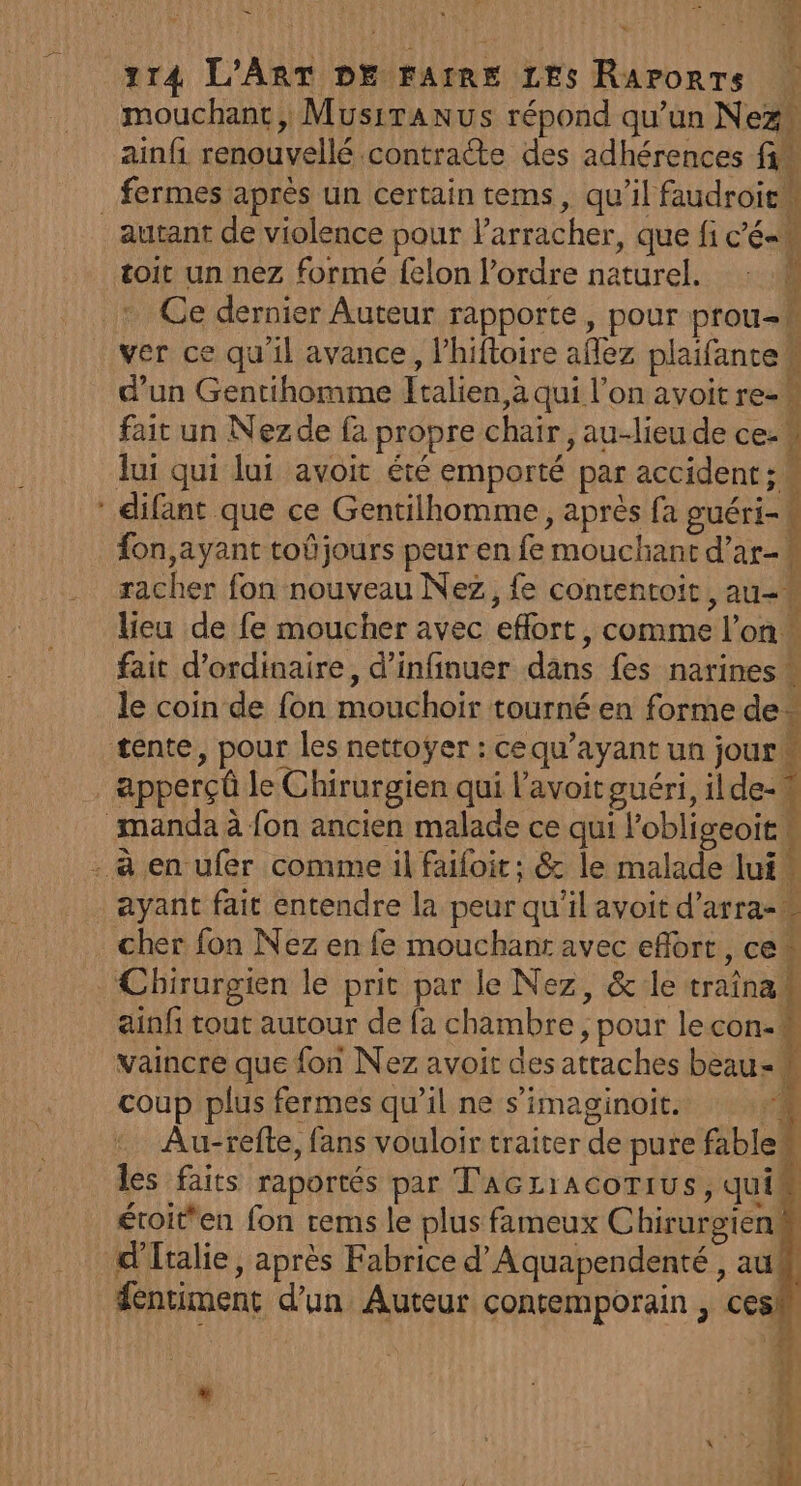 3 Es % PP RS en es 114 L'ART DE FAIRE LES Raporrs mouchanc, MusiTanus répond qu’un Nez” ainfi renouvellé contracte des adhérences fi# fermes après un certain tems, qu’il faudroie toit un nez formé felon l’ordre naturel. : ver ce qu'il avance, Phifloire aflez plaifante h d’un Gentihomme Italien, à qui l’on avoit re-w fait un Nezde fa propre chair, au-lieu de ce lui qui lui avoit été emporté par accident :. difant que ce Gentilhomme, après fa guéri- fon,ayant toûjours peur en fe mouchant d’ar- L racher fon nouveau Nez, fe contentoit , au-# lieu de fe moucher avec eflort, comme l’on“ fait d'ordinaire, d’infinuer dans fes narines * le coin de fon mouchoir tourné en formede apperçû le Chirurgien qui l'avoit guéri, ilde-w ayant fait entendre la peur qu’il avoit d’arra-* cher fon Nez en fe mouchanr avec eflort, ce ainfi tout autour de fa chambre , pour lecon-# vaincre que fon Nez avoir des attaches beau coup plus fermes qu’il ne s'imaginoit. . Au-refte, fans vouloir traiter de pure fable les faits raportés par T'AGLiAcOTIUS, quil éroit'en fon rems le plus fameux ChirurgienM A Sentiment d’un Auteur contemporain , cesh *