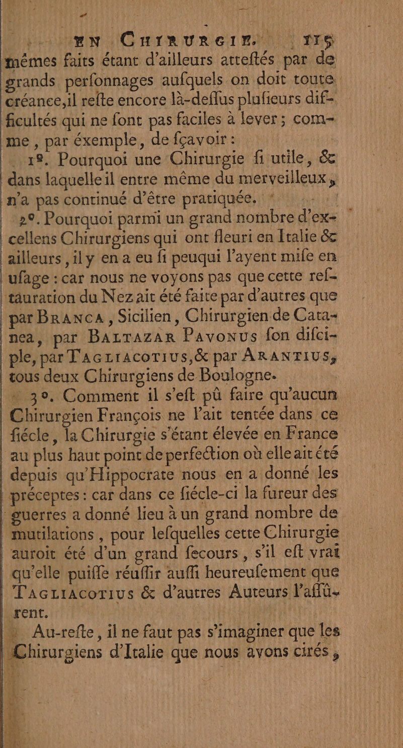 ## Din IG HIR URGENT. | NES mêmes faits étant d’ailleurs atteftés par de grands perfonnages aufquels on doit toute créance,il refte encore là-deflus plufieurs dif- ficultés qui ne font pas faciles à lever; com- me , par éxemple, de fçavoir : 19. Pourquoi une Chirurgie fi utile, &amp; dans laquelle il entre même du merveilleux, n'a pas continué d’être pratiquée. “15 29. Pourquoi parmi un grand noïnbre d’ex- cellens Chirurgiens qui ont fleuri en Italie 6c ailleurs ,ily en a eu fi peuqui l’ayent mile en ufage : car nous ne voyons pas que cette ref- | tâuration du Nez ait été faite par d’autres que par Branca , Sicilien, Chirurgien de Cata- nea, par Bazrazar Pavonus fon difci- ple, par TAczracotius,&amp; par ARANTIUS, | tous deux Chirurgiens de Boulogne. | 30, Comment il s’eft pû faire qu'aucun | Chirurgien François ne lait tentée dans ce | fiécle, la Chirurgie s'étant élevée en France | au plus haut point de perfection où elle ait été | depuis qu'Hippocrate nous en a donné les | préceptes: car dans ce fiécle-ci la fureur des |: guerres a donné lieu à un grand nombre de | mutilations , pour lefquelles cette Chirurgie | auroit été d’un grand fecours , s’il eft vrai qu'elle puiffe réuflir aufi heureufement que Taczriacorius &amp; d’autres Auteurs Paffü- rent. Kite) | Au-refte, il ne faut pas s’imaginer que les Chirurgiens d'Italie que nous avons Cités ,