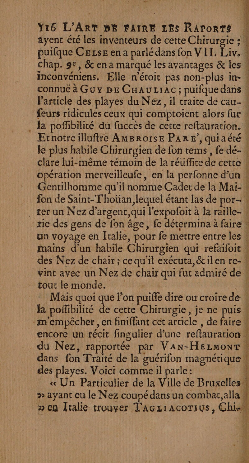 ayent été les inventeurs de cette Chirurgie : # puifque CezsE en a parlé dans fon VII. Liv. “ Chap. 9e, &amp; en a marqué les avantages &amp; les w inconvéniens. Elle n’étoit pas non-plus in- connuë à Guy DE CHAULIAC ; puifque dans « Particle des playes du Nez, il traite de cau- feurs ridicules ceux qui comptoient alors fur la pofhbilité du fuccès de cette reftauration. Ecnotreilluftre AmBRorsE PARE’, quiaété . le plus habile Chirurgien de fon tems, fe dé- . clare lui-même témoin de la réuffice de cette k opération merveilleufe, en la perfonne d’un : Gentilhomme qu'il nomme Cadet de la Mai- « fon de Saint-Thoüan, lequel étant las de por- . ter un Nez d’argent,qui l’expofoit à la raille- 4 rie des gens de fon âge, fe détermina à faire » un voyage en Italie, pour fe mettre entre les w mains d’un habile Chirurgien qui refaifoit | des Nez de chair; cequ’il exécuta,&amp;ilen re- vint avec un Nez de chair qui fut admiré de « foutile monde.” #14 : Mais quoi que l’on puiffe dire ou croire de kR poflibilité de cette Chirurgie, je ne puis « m'empêcher , en finiffant cet article , de faire « encore un récit fingulier d’une reftauration » du Nez, rapportée par Van-Hsrzmowr” dans fon Traité de la guérifon magnétique M des playes. Voici comme il parle:  cc Un Particulier de la Ville de Bruxelles 4 &gt; ayant eu le Nez coupé dans ua combat, alla # » en Îralie trouver Taczracorius, Chien : 2 Lt ns Pen Sn # a GE rh ne