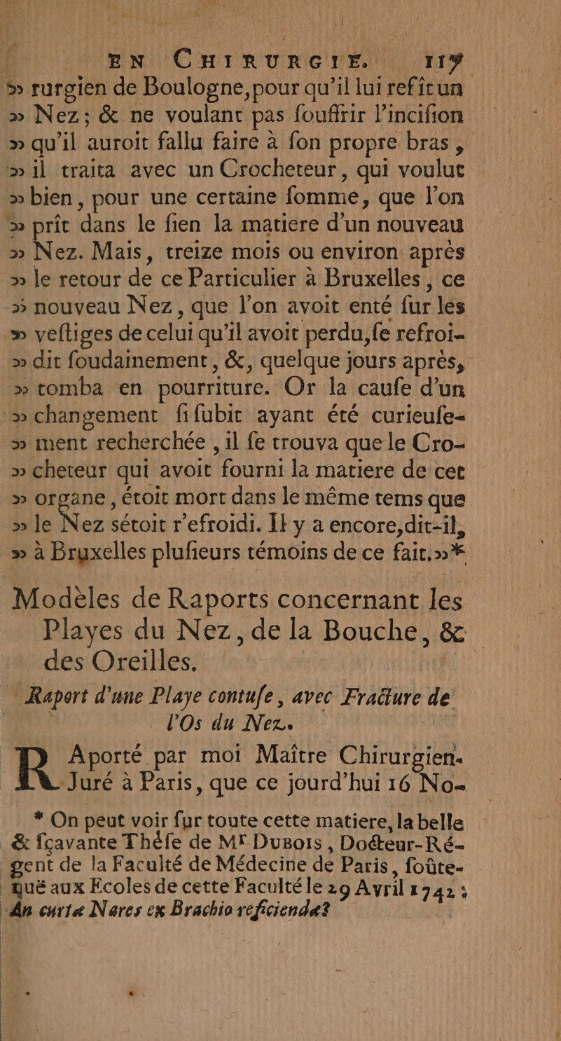 : œ! EN CHIRURGIE r1Y »&gt; Nez; &amp; ne voulant pas foufrir l’incifion » qu’il auroit fallu faire à fon propre bras, mil traita avec un Crocheteur, qui voulut &gt;» bien, pour une certaine fomme, que l’on &gt; prit dans le fien la matiere d'un nouveau » Nez. Mais, treize mois ou environ après » le retour de ce Particulier à Bruxelles, ce » nouveau Nez, que l’on avoit enté fur les » veftiges de celui qu’il avoit perdu, fe refroi- &gt;» dit foudainement, &amp;, quelque jours après, » tomba en pourriture. Or la caufe d’un » ment recherchée , il fe trouva que le Cro- » cheteur qui avoit fourni la matiere de cet » organe, étoit mort dans le même tems que » le Ke sétoit refroidi. ÎF y à encore,dit-il, » à Bruxelles plufieurs témoins de ce fait. »* Modèles de Raports concernant les Playes du Nez, de la Bouche, &amp; des Oreilles. | lOs du Nez. R Aporté par moi Maitre Chirurgien. BV Juré à Paris, que ce jourd’hui 16 No * On peut voir fur toute cette matiere, la belle &amp; fcavante Théfe de Mr Dugois , Doéteur-Ré-