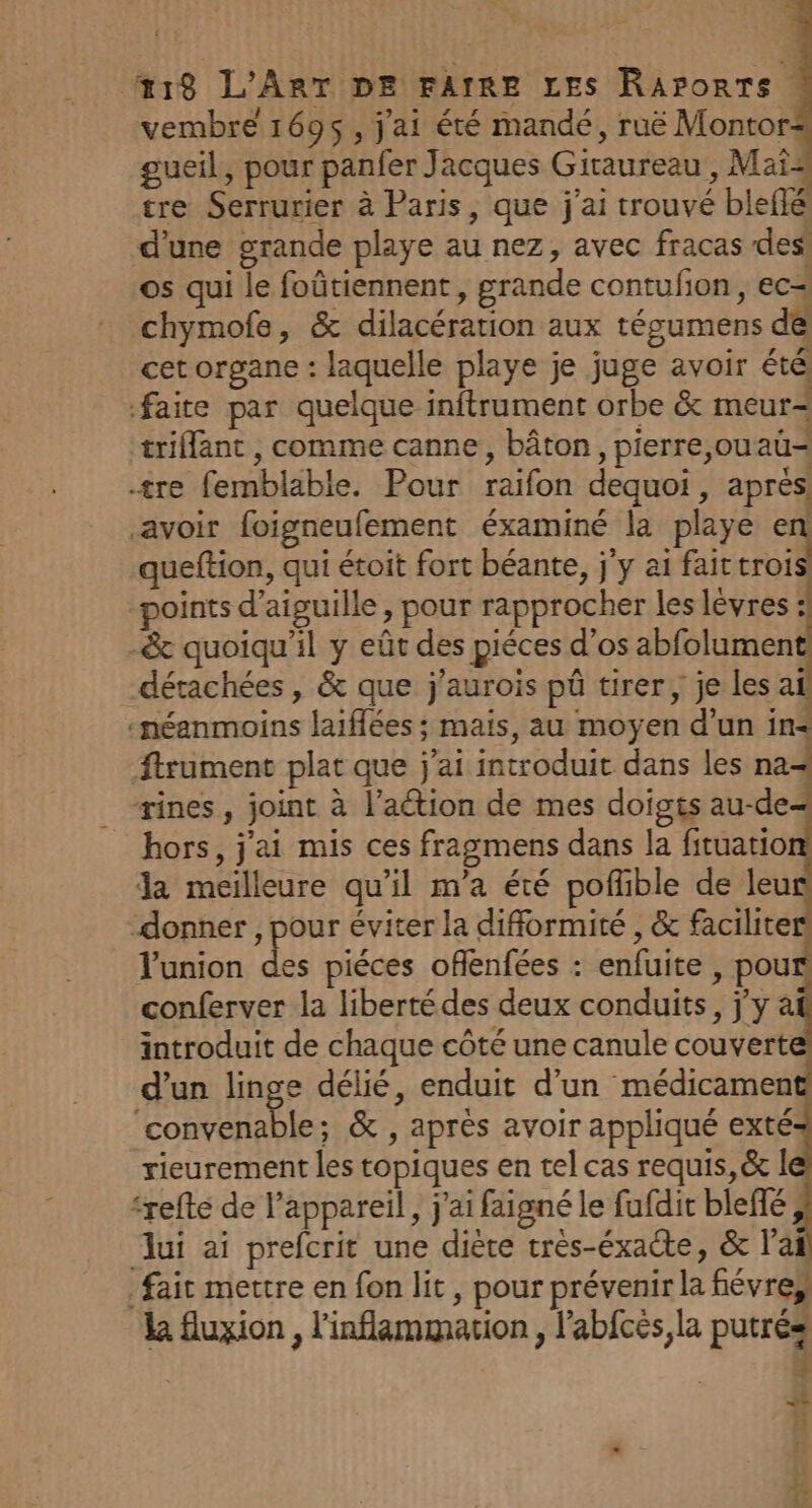 vembre 1695, j'ai été mandé, ruë Montor gueil, pour panfer Jacques Giraureau , Mai tre Serrurier à Paris, que j'ai trouvé bleflé d’une grande playe au nez, avec fracas des’ os qui le foûtiennent, grande contufon, ec4 chymofe, &amp; dilacération aux tégumens de cet organe : laquelle playe je juge avoir été faite par quelque inftrument orbe &amp; meur- æriffant , comme canne, bâton, pierre,ouaü= tre femblable. Pour raifon dequoi, apres, avoir foigneufement éxaminé la playe en ueftion, qui étoit fort béante, j'y ai fait croi points d’aiguille, pour rapprocher les levres : -&amp; quoiqu'il y eût des piéces d'os abfolument détachées, &amp; que j'aurois pû tirer; je les a ‘néanmoins laiflées; mais, au moyen d’un in- ftrument plat que j'ai introduit dans les na&lt; _ rines, joint à l’action de mes doigts au-de hors, j'ai mis ces fragmens dans la fituatio la meilleure qu’il m'a été pofñble de leu donner , pour éviter la difformité , &amp; facilite Yunion vu piéces offlenfées : enfuite , pou conferver la libertédes deux conduits, jy à introduit de chaque côté une canule couvert d’un linge délié, enduit d’un médicamen ‘convenable; &amp; , après avoir appliqué exté rieurement les topiques en tel cas requis, &amp; | ‘refté de l’appareil , j'ai faigné le fufdir bleflé, ui ai prefcrit une diète très-éxacte, &amp; l'ai fait mettre en fon lit , pour prévenir la fiévres k fluxion , l'inflammation, l’abfcés la putrés | 4 4 h { À 1?