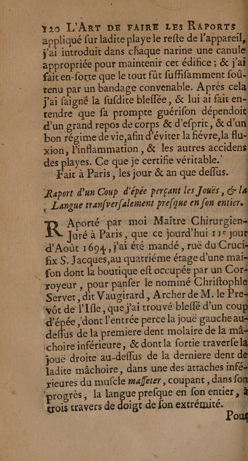 appliqué fur ladite playe le refte de l'appareil, j'ai introduit dans chaque narine une canule: appropriée pour maintenir cet édifice ; &amp; j'ai fait en-forte que le tout fût fufffamment foû- tenu par un bandage convenable. Après cela j'ai faigné la fufdite bleffée, &amp; lui ai fait en- tendre que fa prompte guérifon dépendoit d’un grand repos de SE &amp; d’efprit, &amp; d’un bon régime de vie,afin d'éviter la fiévre,la flu- xioni, linflammation , &amp; les autres accidens des playes. Ce que je certifie véritable.” ! Fair à Paris, les jour &amp; an que deflus. Raport d’un Coup d'épée perçant les Jouës , do La . Langue tranfverfalement preque en fon entier. R Aporté par moi Maître Chirurgien= Juré à Paris, que ce jourd’hui 13° jour _ d'Août 1694, j'ai ÊTÉ mandé , ruë du Cruck fx S. Jacques,au quatriéme étage d’une mais _ fon dont la boutique eft occupée par un Cor royeur , pour panfer le nominé Chriftophle Server , dit Vaugirard, Archer de M. le Pres “vôt de l'Ifle , que j'ai trouvé bleflé d’un coup l'épée , dont l'entrée perce la jouë gauche aus deffus de la premiere dent molaire de la mâ= choire inférieure, &amp; dont la fortie traverfe la jouë droite au-deflus de la derniere dent de ladite mâchoire, dans une des attaches infés rieures du mufcle mafeter , coupant, dans fon progrès, la langue prefque en fon entier , à trois travers de doigt de fon extrémité. | Pout