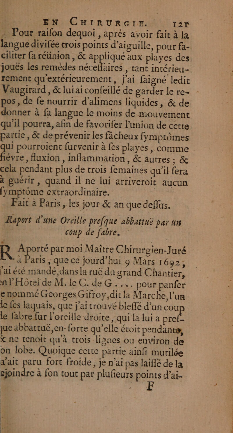 . EN CHIrRURGIr=z. 12É - Pour raifon dequoi , après avoir fait à la langue divifée crois points d’aiguille, pour fa- ciliter fa réünion , &amp; appliqué aux playes des joués les remèdes néceilaires , tant intérieu- rement qu'extérieurement, j'ai faigné ledit Vaugirard , &amp; lui ai confeillé de garder le re- pos, de fe nourrir d’alimens liquides, &amp; de donner à fa langue le moins de mouvement qu’il pourra, afin de favorifer l'union de cette partie, &amp; de prévenir les fâcheux fymptômes qui pourroient furvenir à {es playes , comme févre, fluxion , inflammation, &amp; autres ;: &amp; cela pendant plus de trois femaines qu’il fera à guérir, quand il ne lui arriveroit aucun fymptôme extraordinaire. FAT Fait à Paris, les jour &amp; an que deflus. Raport d'une Oreille prefque abbattuë par un | coup de fabre. | R Aporté par moi Maître Chirurgien-Juré à Paris , que ce jourd’hui 9 Mars 1692, aiéré mandé,dans la ruë du grand Chantier, n l'Hôtel de M. le C. de G.... pour panfer enommé Georges Gifroy,dic la Marche l’un le fes laquais, que j'ai trouvé bleflé d’un cou le fabre fur l'oreille droite , qui la lui a pref- que abbattuë,en- forte qu’elle étoit pendante, X ne tenoit qu'à trois lignes ou environ de on lobe. Quoique cette partie ainfi murilée a’aic paru fort froide, je n’ai pas laiflé de la éjoindre à fon tout par plufieurs points d’ai. | . …