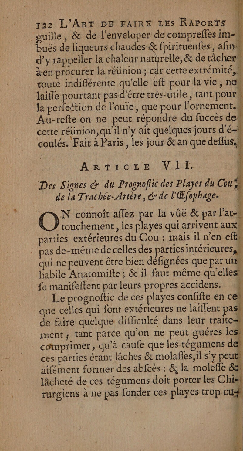 _guille, &amp; de l’enveloper de comprefles im buës de liqueurs chaudes &amp; fpirituenfes, afin d’y rappeler la chaleur naturelle, &amp; de tâcher® àen procurer la réünion ; car cette extrémité, W toute indiflérente qu’elle eft pour la vie, ne laifle pourtant pas d'être très-utile, tant pour la perfection de l’ouïe, que pour l’ornement. È Au-refte on ne peut répondre du fuccès del cette réunion, qu'il n’y ait quelques jours d'El coulés. Fait à Paris, les jour &amp; an que deflus.n l Arrocer. Vlr Des Signes @ du Prognoflic des Playes du Cou de la Trachée- Artère, @ de l'Œfophage. # Où connoît affez par la vûë &amp; par l’at- touchement , les playes qui arrivent aux® parties extérieures du Cou : mais il n’en eft” : pas de-même de celles des parties intérieures n qui ne peuvent être bien défignées que par unes habile Anatomifte ; &amp; il faut même qu’elles’ fe manifeftent par leurs propres accidens. : Le prognoitic de ces playes confifte en ces que celles qui font extérieures ne laiflent pash de faire quelque difficulté dans leur traite ment; tant parce qu'on ne peut guéres lesh cdmprimer, qu’à caufe que les tégumens de ces parties étant lâches &amp; molalles,il s’y peut aifément former des abfcès : &amp; la molefle 83 Jâcheté de ces tégumens doit porter les Chis rurgiens à ne pas fonder ces playes trop cu