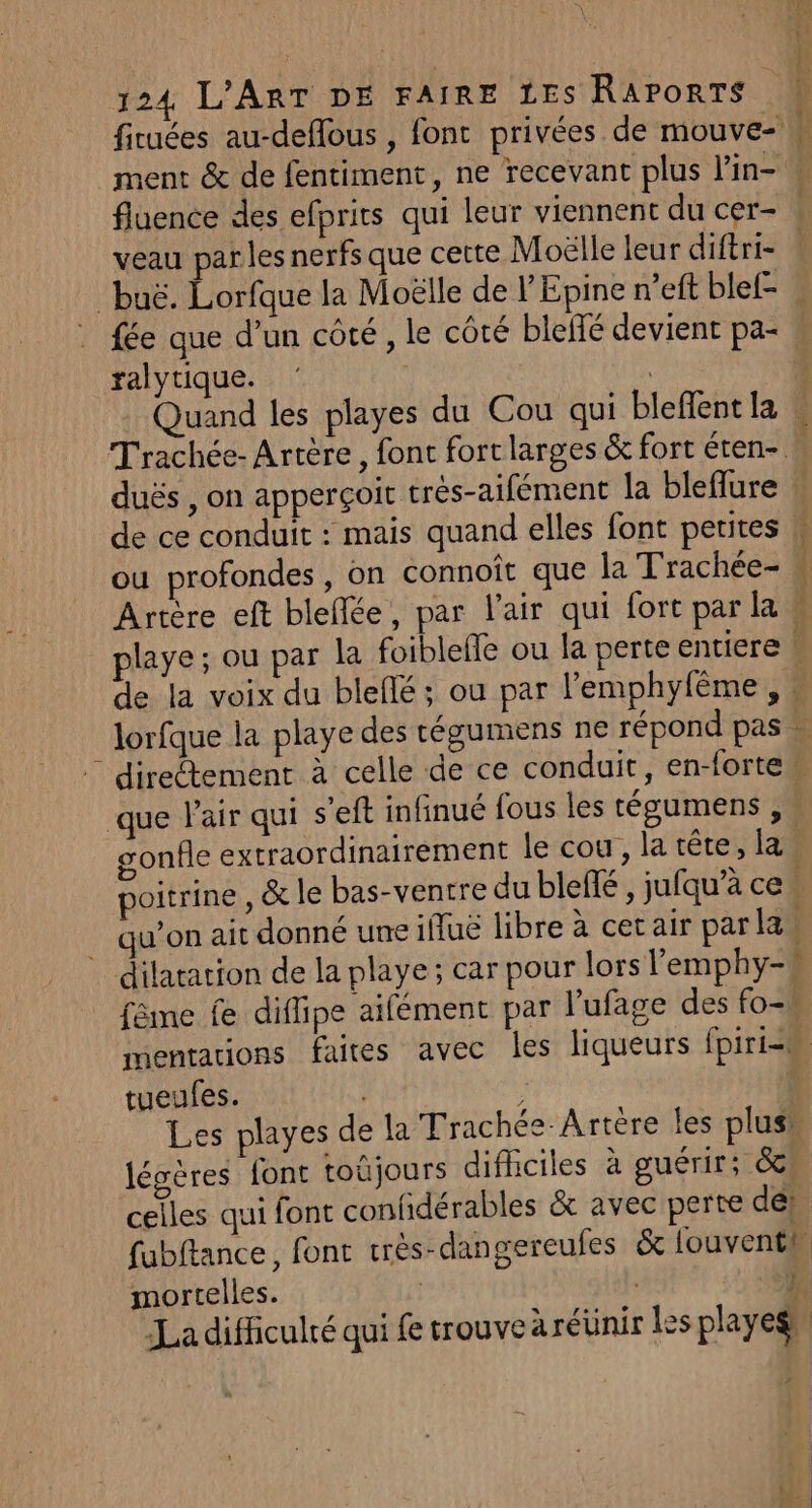 ficuées au-deflous , fonc privées de mouve- ment &amp; de fentiment, ne recevant plus lin- fluence des efprits qui leur viennent du cer- | veau parles nerfs que cette Moëlle leur diftri- buë. Lorfque la Moëlle de l Epine n’eft blel- « fée que d’un côté, le côté bleffé devient pa- ralytique. R | Quand les playes du Cou qui bleffentla \ Trachée- Arrère , font fort larges &amp; fort éten- | duës , on apperçoit très-aifément la bleflure de ce conduit : mais quand elles font petites w ou profondes, on connoit que la Trachée- « Arrère eft bleflée, par l'air qui fort par la 4 playe; ou par la foiblefle ou la perte entiere 4 de la voix du bleflé ; ou par lPemphyfême , : lorfque la playe des tégumens ne répond pas * directement à celle de ce conduit, en-fortem que Pair qui s'eft infinué fous les tégumens , gonfle extraordinairement le cou, la tête, las poitrine, &amp; le bas-ventre du blefé , jufqu’à ce. qu’on ait donné une ifluë libre à cet air parla dilatation de la playe; car pour lors l’emphy-# fême fe diflipe aifément par l'ufage des fo-! mentations faites avec les liqueurs fpiri=s tueufes. ‘ Les playes de la Trachée-Artère les plus” légères font toûjours difhciles à guérir; 8 celles qui font confidérables &amp; avec perte de: fubftance, font très-dangereufes &amp; fouventt mortelles. | } La difficulté qui fe trouve äréünir les playegs, EE RE NI D RS A di ‘ 1