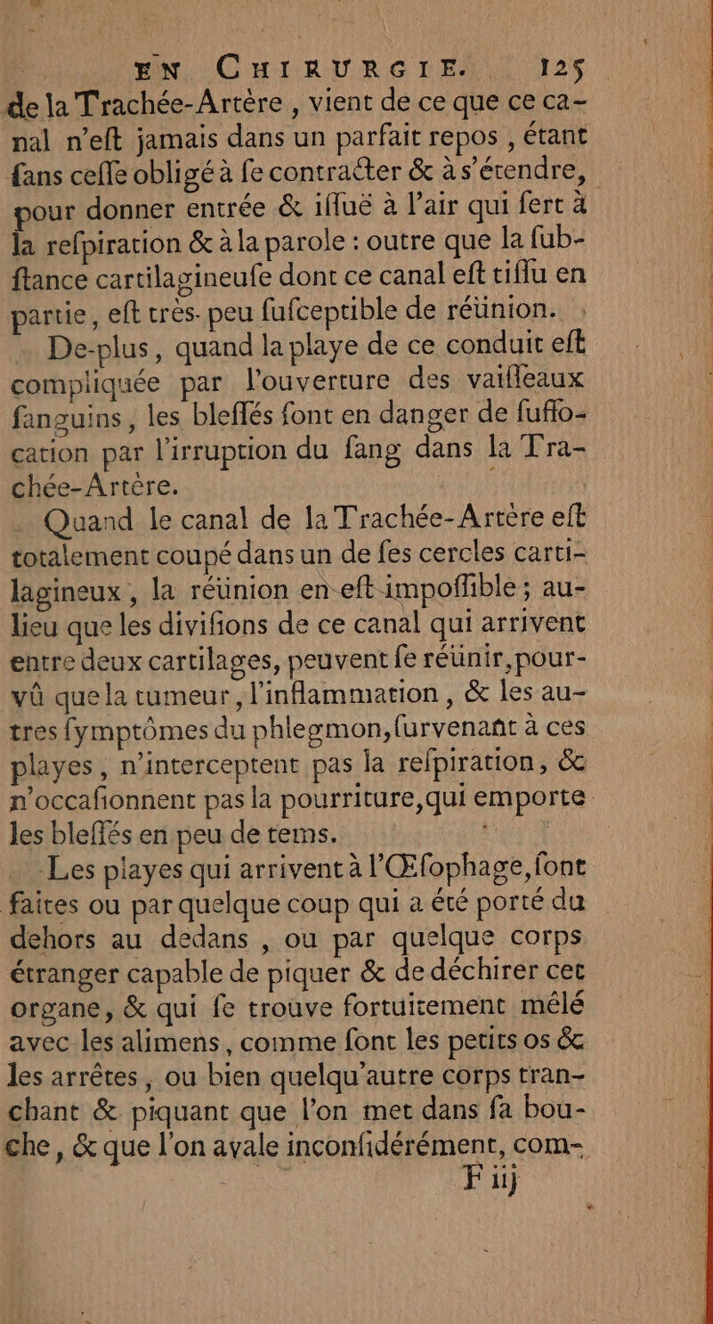 de la Trachée-Artère , vient de ce que ce ca- nal n’eft jamais dans un parfait repos , étant pour donner entrée &amp; iffué à l'air qui fert à la refpiracion &amp; à la parole : outre que la fub- ftance cartilagineufe dont ce canal eft tiflu en partie, eft tres. peu fufceptible de réünion. De-plus, quand la playe de ce conduit elt compliquée par l'ouverture des vaifleaux fanguins, les bleffés font en danger de fufo- cation par l'irruption du fang dans la Tra- chée-Artère. PATES Quand le canal de la Trachée-Artère elt totalement coupé dans un de fes cercles carti- lagineux , la réunion en-eft impoffble ; au- lieu que les divifons de ce canal qui arrivent entre deux cartilages, peuvent fe réünir,pour- vû que la tumeur, l’inflammation , &amp; les au- playes, n’interceptent pas la relpiration, &amp; « les bleffés en peu de terms. Les playes qui arrivent à l'Œfophage, font dehors au dedans , ou par quelque corps étranger capable de piquer &amp; de déchirer cet organe, &amp; qui fe trouve fortuisement mêlé avec les alimens, comme font les petits os &amp; les arrêtes, ou bien quelqu’autre corps tran- chant &amp; piquant que l’on met dans fa bou- che, &amp; que l'on avale inconfidérément, com- F ii